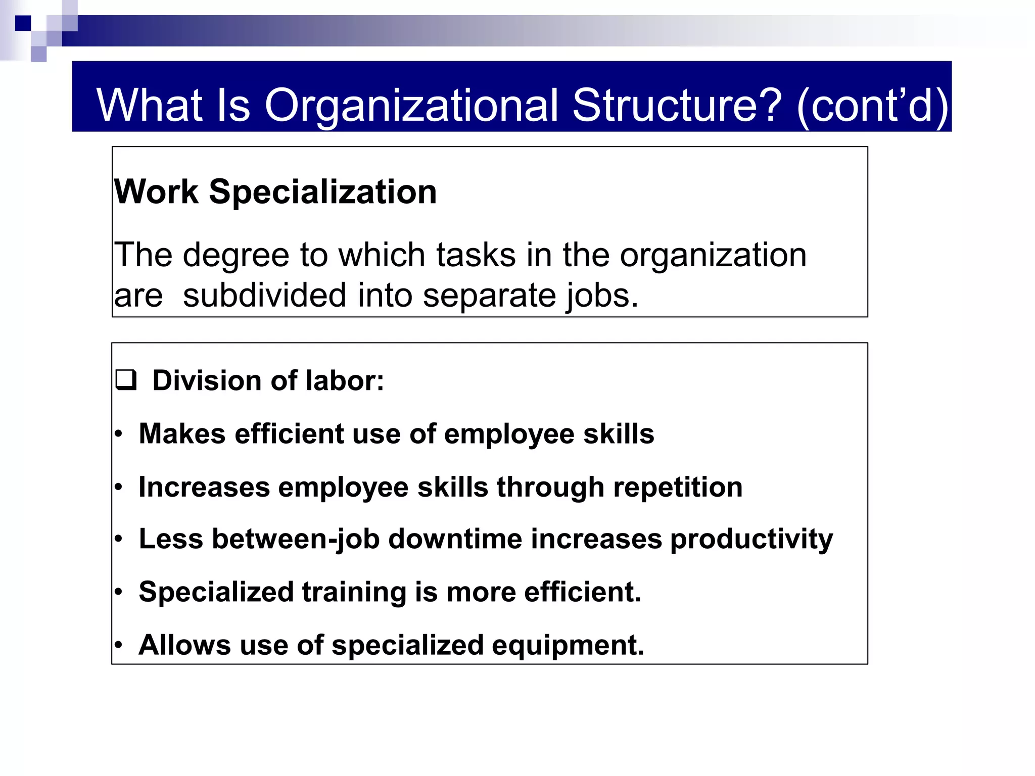 What Is Organizational Structure? (cont’d)
 Division of labor:
• Makes efficient use of employee skills
• Increases employee skills through repetition
• Less between-job downtime increases productivity
• Specialized training is more efficient.
• Allows use of specialized equipment.
Work Specialization
The degree to which tasks in the organization
are subdivided into separate jobs.
 