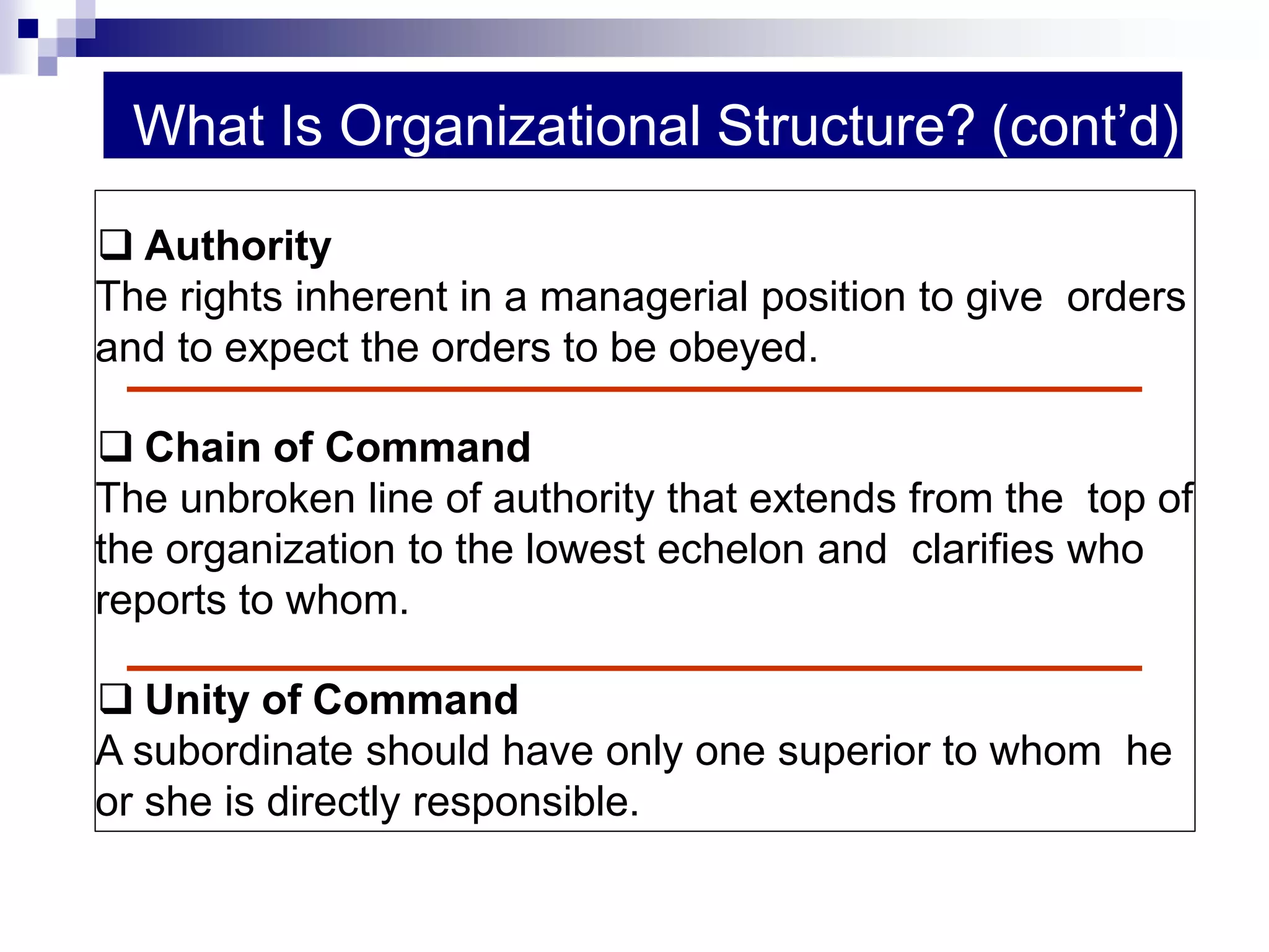 What Is Organizational Structure? (cont’d)
 Authority
The rights inherent in a managerial position to give orders
and to expect the orders to be obeyed.
 Chain of Command
The unbroken line of authority that extends from the top of
the organization to the lowest echelon and clarifies who
reports to whom.
 Unity of Command
A subordinate should have only one superior to whom he
or she is directly responsible.
 