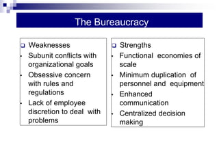 The Bureaucracy
 Strengths
• Functional economies of
scale
• Minimum duplication of
personnel and equipment
• Enhanced
communication
• Centralized decision
making
 Weaknesses
• Subunit conflicts with
organizational goals
• Obsessive concern
with rules and
regulations
• Lack of employee
discretion to deal with
problems
 