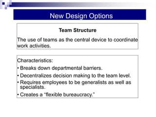 New Design Options
Characteristics:
• Breaks down departmental barriers.
• Decentralizes decision making to the team level.
• Requires employees to be generalists as well as
specialists.
• Creates a “flexible bureaucracy.”
Team Structure
The use of teams as the central device to coordinate
work activities.
 