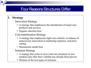 Four ReasonsStructures Differ
1. Strategy
– Innovation Strategy
• A strategy that emphasizes the introduction of major new
products and services
• Organic structure best
– Cost-minimization Strategy
• A strategy that emphasizes tight cost controls, avoidance of
unnecessary innovation or marketing expenses, and price
cutting
• Mechanistic model best
– Imitation Strategy
• A strategy that seeks to move into new products or new
markets only after their viability has already been proven
• Mixture of the two types of structure
 