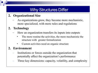 Why Structures Differ
2. Organizational Size
– As organizations grow, they become more mechanistic,
more specialized, with more rules and regulations
2. Technology
– How an organization transfers its inputs into outputs
•
•
The more routine the activities, the more mechanistic the
structure with greater formalization
Custom activities need an organic structure
2. Environment
– Institutions or forces outside the organization that
potentially affect the organization’s performance
– Three key dimensions: capacity, volatility, and complexity
 