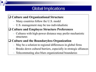 Global Implications
 Culture and Organizational Structure
– Many countries follow the U.S. model
– U.S. management may be too individualistic
 Culture and Employee Structure Preferences
– Cultures with high-power distance may prefer mechanistic
structures
 Culture and the Boundaryless Organization
– May be a solution to regional differences in global firms
– Breaks down cultural barriers, especially in strategic alliances
– Telecommuting also blurs organizational boundaries
 