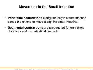 Copyright 2022 © McGraw Hill LLC. All rights reserved. No reproduction or distribution without the prior written consent of McGraw Hill LLC.
Movement in the Small Intestine
• Peristaltic contractions along the length of the intestine
cause the chyme to move along the small intestine.
• Segmental contractions are propagated for only short
distances and mix intestinal contents.
27
 