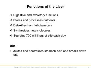 Copyright 2022 © McGraw Hill LLC. All rights reserved. No reproduction or distribution without the prior written consent of McGraw Hill LLC.
Functions of the Liver
 Digestive and excretory functions
 Stores and processes nutrients
 Detoxifies harmful chemicals
 Synthesizes new molecules
 Secretes 700 milliliters of bile each day
Bile:
• dilutes and neutralizes stomach acid and breaks down
fats
30
 