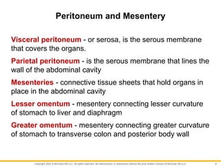 Copyright 2022 © McGraw Hill LLC. All rights reserved. No reproduction or distribution without the prior written consent of McGraw Hill LLC.
Peritoneum and Mesentery
Visceral peritoneum - or serosa, is the serous membrane
that covers the organs.
Parietal peritoneum - is the serous membrane that lines the
wall of the abdominal cavity
Mesenteries - connective tissue sheets that hold organs in
place in the abdominal cavity
Lesser omentum - mesentery connecting lesser curvature
of stomach to liver and diaphragm
Greater omentum - mesentery connecting greater curvature
of stomach to transverse colon and posterior body wall
8
 