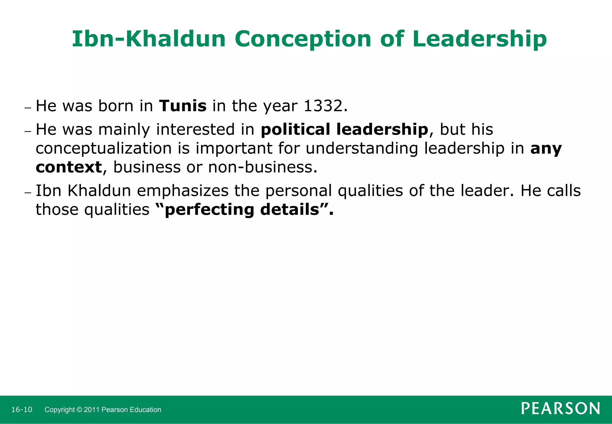 Ibn-Khaldun Conception of Leadership
He was born in Tunis in the year 1332.
 He was mainly interested in political leadership, but his
conceptualization is important for understanding leadership in any
context, business or non-business.
 Ibn Khaldun emphasizes the personal qualities of the leader. He calls
those qualities “perfecting details”.


16-10

Copyright © 2011 Pearson Education

 