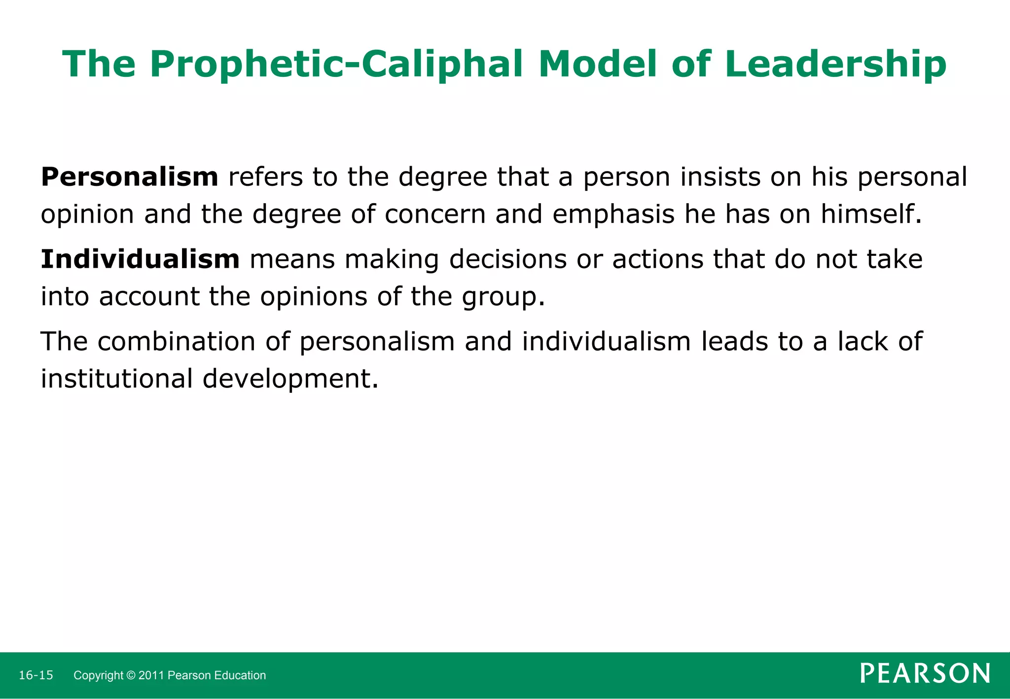 The Prophetic-Caliphal Model of Leadership
Personalism refers to the degree that a person insists on his personal
opinion and the degree of concern and emphasis he has on himself.

Individualism means making decisions or actions that do not take
into account the opinions of the group.
The combination of personalism and individualism leads to a lack of
institutional development.

16-15

Copyright © 2011 Pearson Education

 