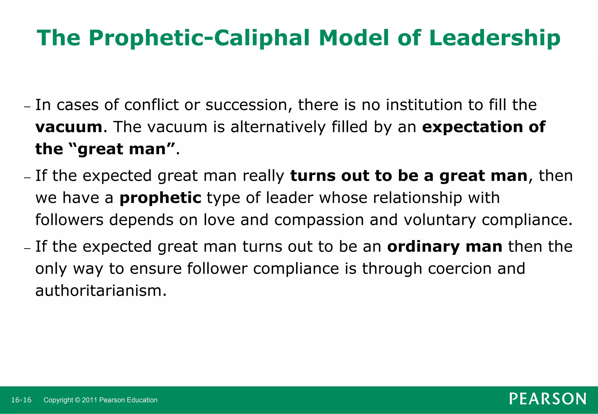 The Prophetic-Caliphal Model of Leadership


In cases of conflict or succession, there is no institution to fill the
vacuum. The vacuum is alternatively filled by an expectation of
the “great man”.



If the expected great man really turns out to be a great man, then
we have a prophetic type of leader whose relationship with
followers depends on love and compassion and voluntary compliance.



If the expected great man turns out to be an ordinary man then the
only way to ensure follower compliance is through coercion and
authoritarianism.

16-16

Copyright © 2011 Pearson Education

 