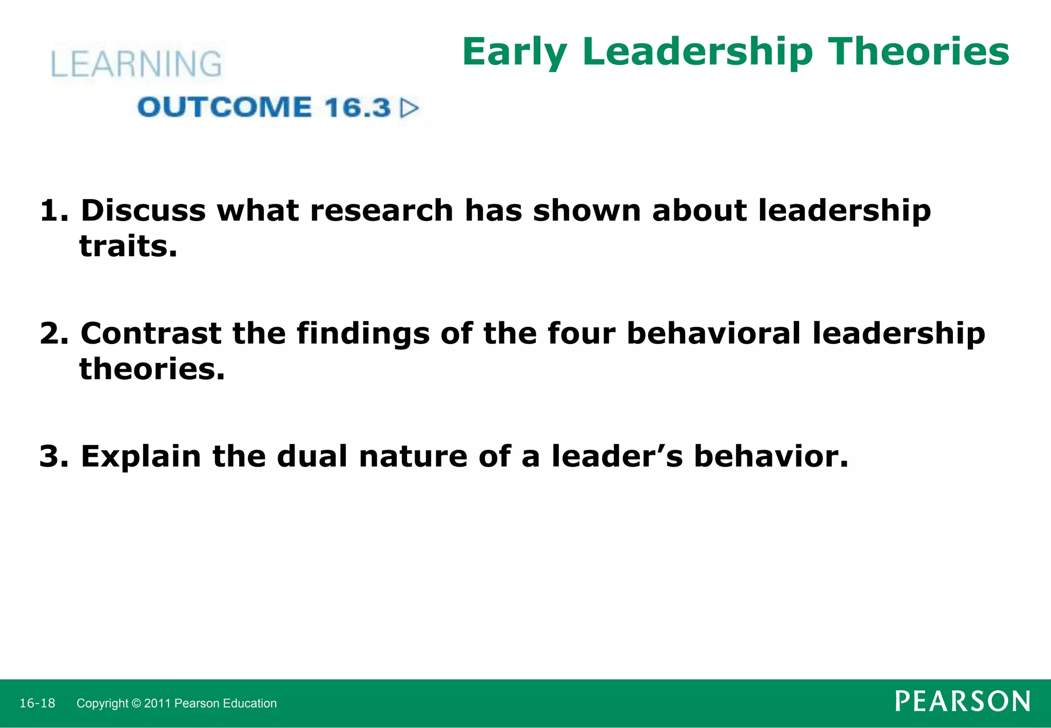 Early Leadership Theories

1. Discuss what research has shown about leadership
traits.
2. Contrast the findings of the four behavioral leadership
theories.
3. Explain the dual nature of a leader’s behavior.

16-18

Copyright © 2011 Pearson Education

 