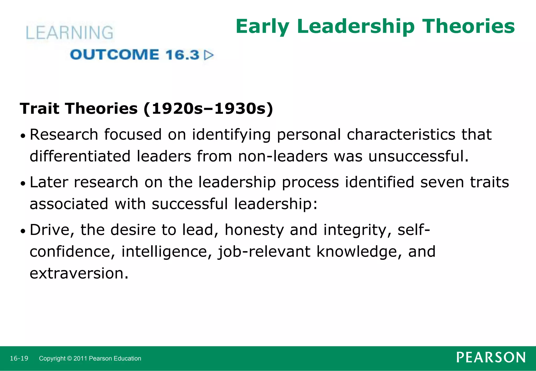 Early Leadership Theories

Trait Theories (1920s–1930s)
• Research

focused on identifying personal characteristics that
differentiated leaders from non-leaders was unsuccessful.

• Later

research on the leadership process identified seven traits
associated with successful leadership:

• Drive,

the desire to lead, honesty and integrity, selfconfidence, intelligence, job-relevant knowledge, and
extraversion.

16-19

Copyright © 2011 Pearson Education

 