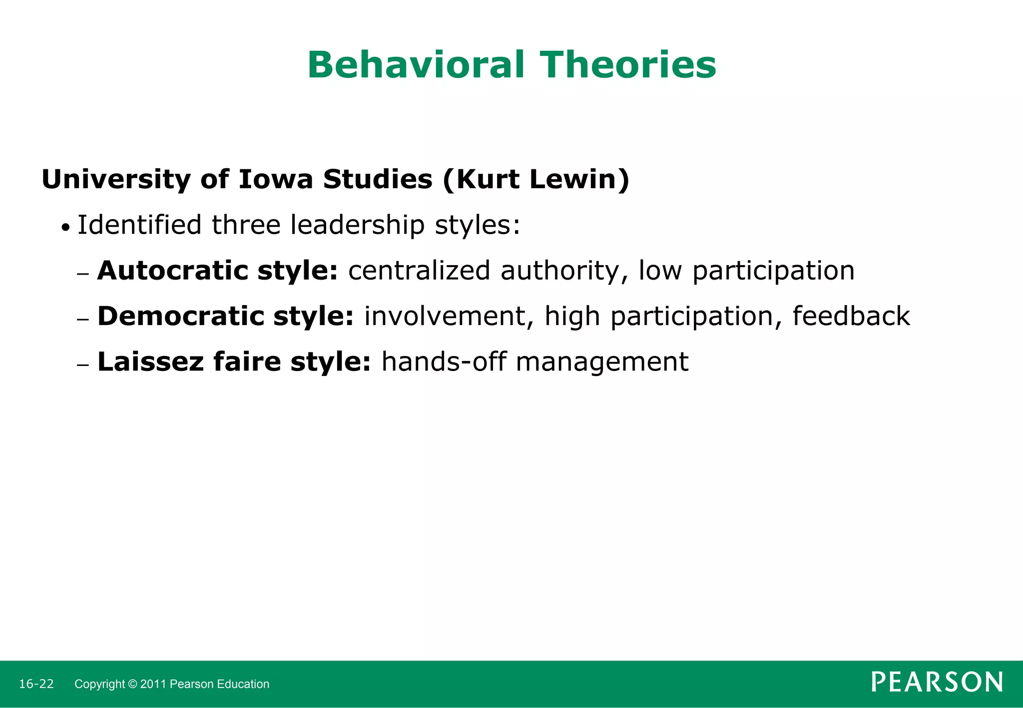 Behavioral Theories
University of Iowa Studies (Kurt Lewin)
• Identified

three leadership styles:

–
–

Democratic style: involvement, high participation, feedback

–

16-22

Autocratic style: centralized authority, low participation
Laissez faire style: hands-off management

Copyright © 2011 Pearson Education

 