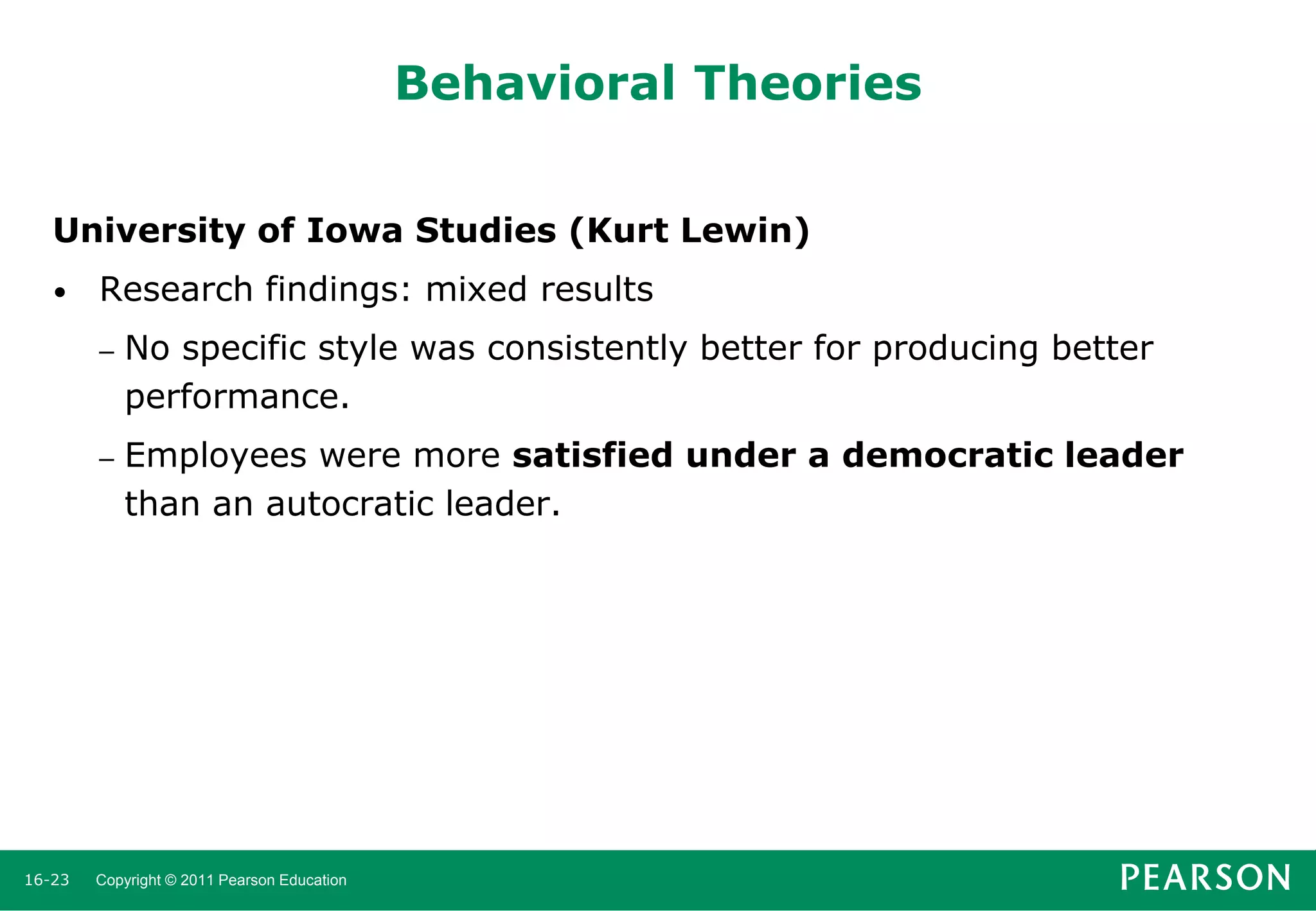 Behavioral Theories
University of Iowa Studies (Kurt Lewin)
•

Research findings: mixed results
–

–

16-23

No specific style was consistently better for producing better
performance.
Employees were more satisfied under a democratic leader
than an autocratic leader.

Copyright © 2011 Pearson Education

 