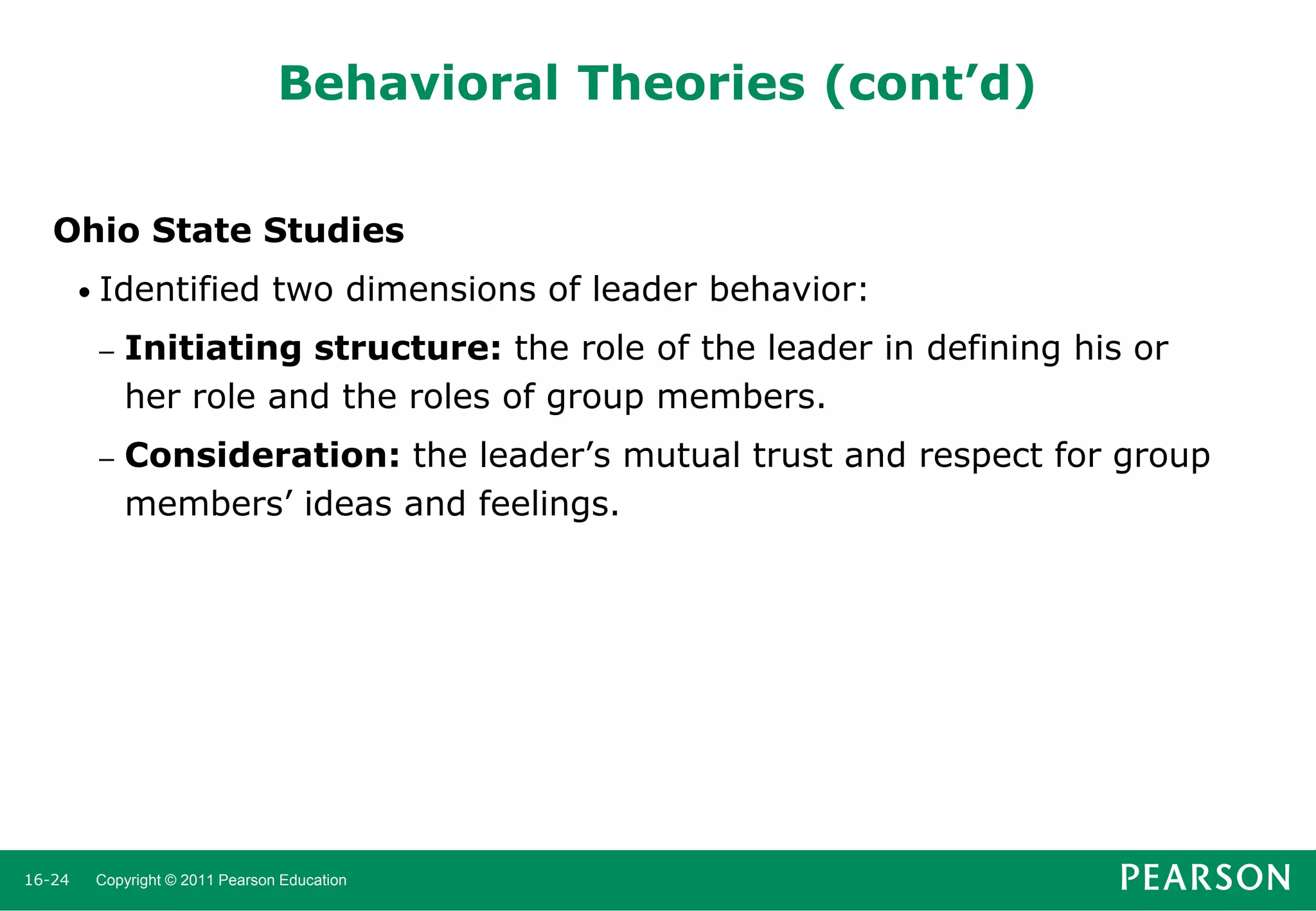Behavioral Theories (cont’d)
Ohio State Studies
• Identified

two dimensions of leader behavior:

–

–

16-24

Initiating structure: the role of the leader in defining his or
her role and the roles of group members.
Consideration: the leader’s mutual trust and respect for group
members’ ideas and feelings.

Copyright © 2011 Pearson Education

 