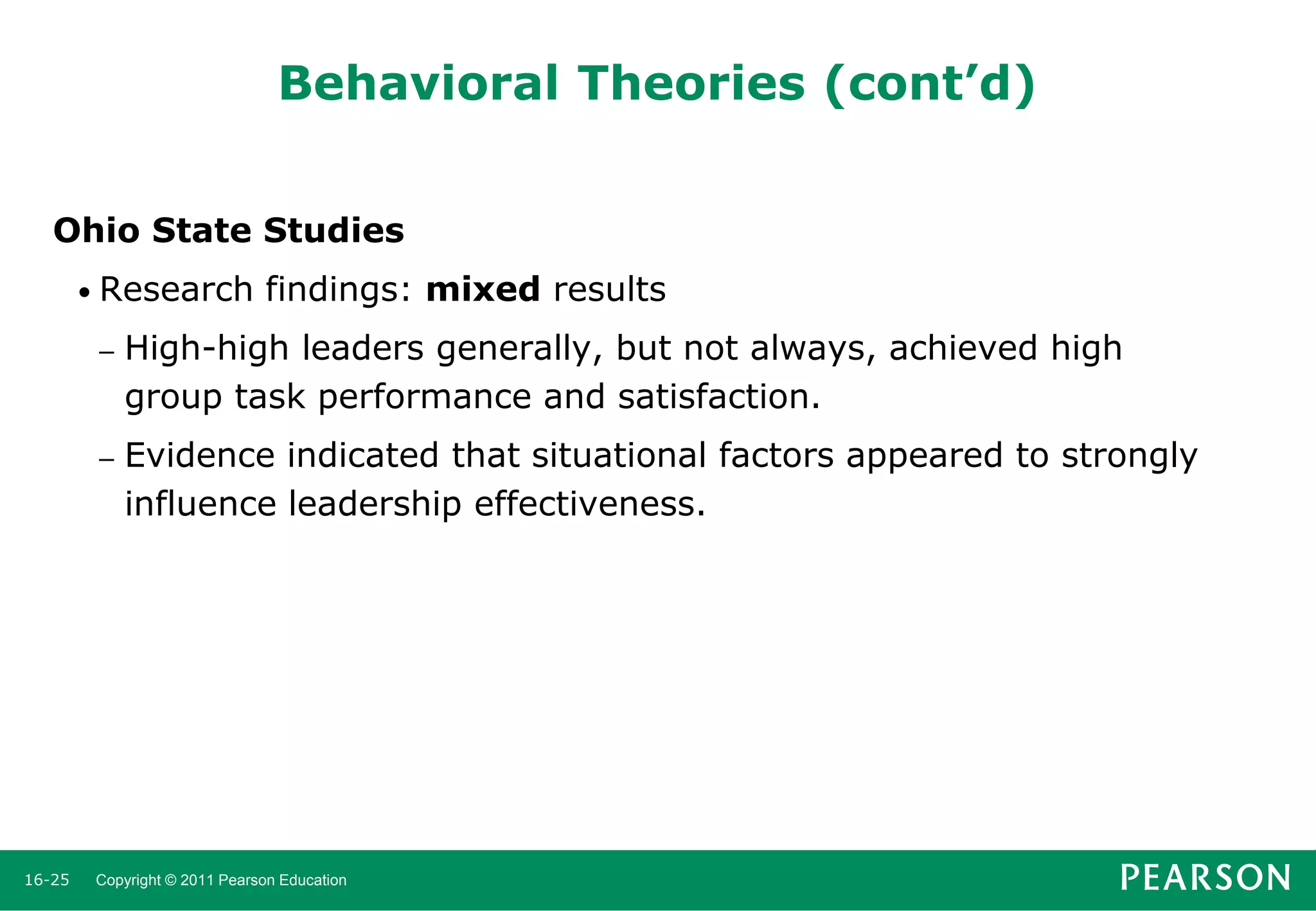 Behavioral Theories (cont’d)
Ohio State Studies
• Research

findings: mixed results

–

–

16-25

High-high leaders generally, but not always, achieved high
group task performance and satisfaction.
Evidence indicated that situational factors appeared to strongly
influence leadership effectiveness.

Copyright © 2011 Pearson Education

 