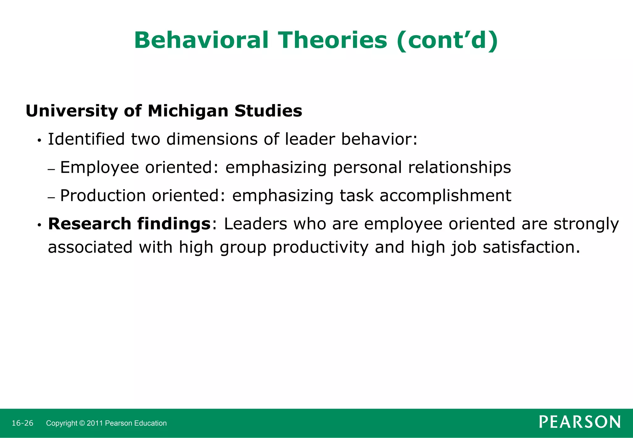 Behavioral Theories (cont’d)
University of Michigan Studies
•

Identified two dimensions of leader behavior:
–
–

•

16-26

Employee oriented: emphasizing personal relationships
Production oriented: emphasizing task accomplishment

Research findings: Leaders who are employee oriented are strongly
associated with high group productivity and high job satisfaction.

Copyright © 2011 Pearson Education

 
