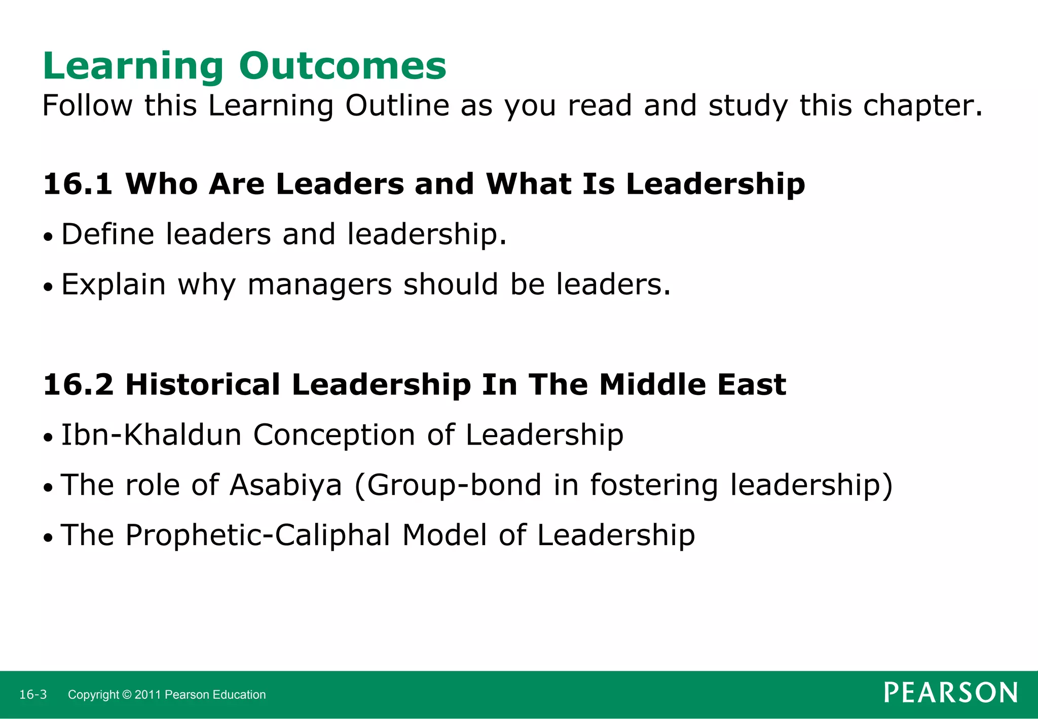 Learning Outcomes

Follow this Learning Outline as you read and study this chapter.
16.1 Who Are Leaders and What Is Leadership
• Define

leaders and leadership.

• Explain

why managers should be leaders.

16.2 Historical Leadership In The Middle East
• Ibn-Khaldun

Conception of Leadership

• The

role of Asabiya (Group-bond in fostering leadership)

• The

Prophetic-Caliphal Model of Leadership

16-3

Copyright © 2011 Pearson Education

 