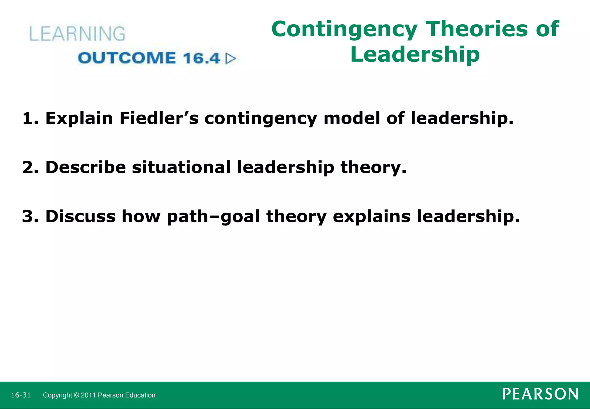 Contingency Theories of
Leadership
1. Explain Fiedler’s contingency model of leadership.
2. Describe situational leadership theory.

3. Discuss how path–goal theory explains leadership.

16-31

Copyright © 2011 Pearson Education

 