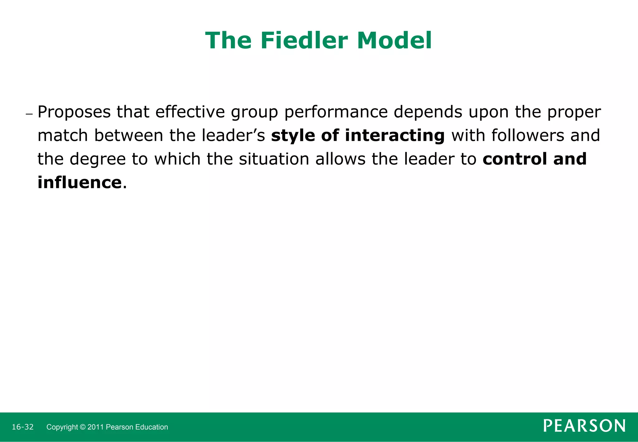 The Fiedler Model


16-32

Proposes that effective group performance depends upon the proper
match between the leader’s style of interacting with followers and
the degree to which the situation allows the leader to control and
influence.

Copyright © 2011 Pearson Education

 