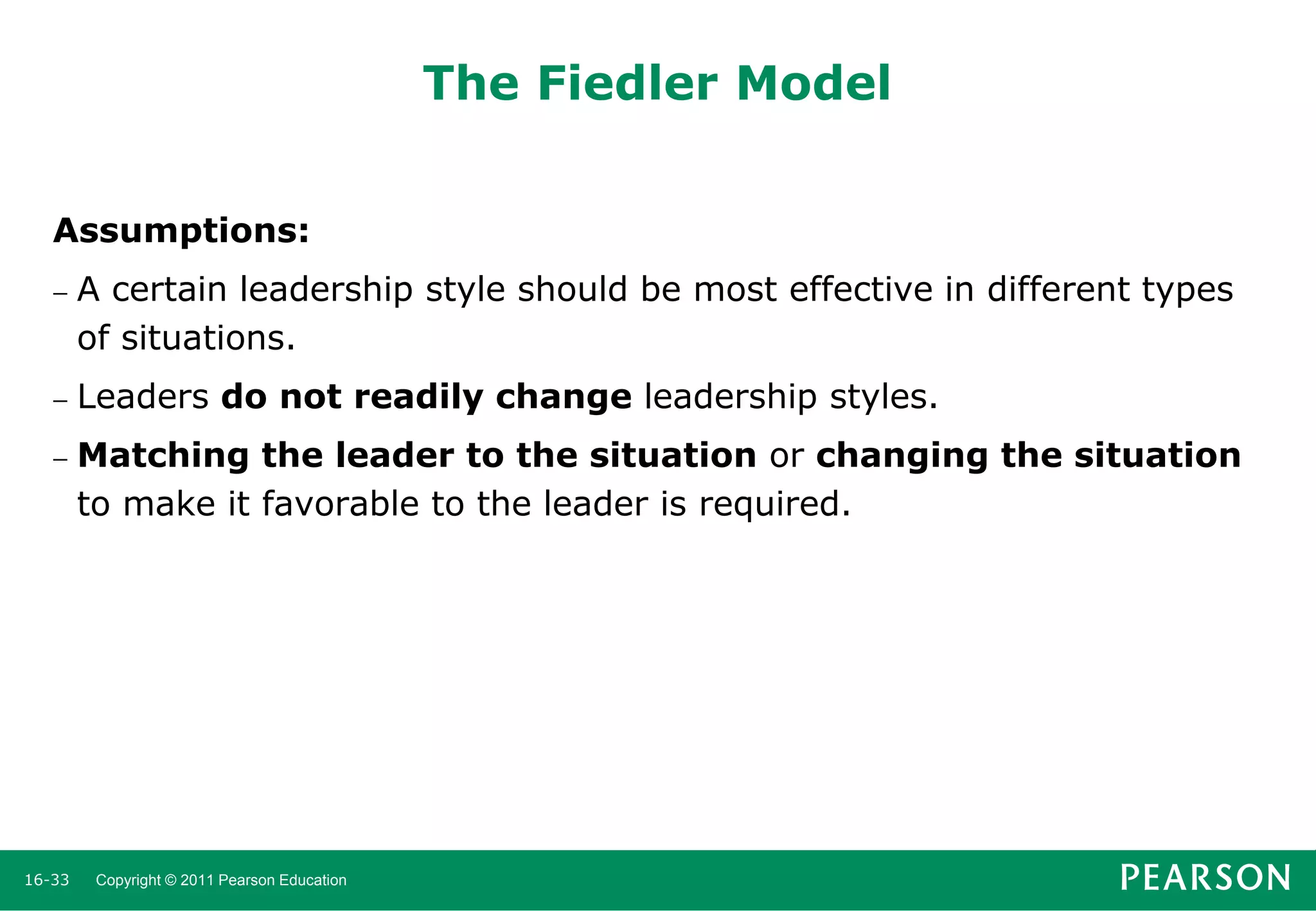 The Fiedler Model
Assumptions:


A certain leadership style should be most effective in different types
of situations.



Leaders do not readily change leadership styles.



Matching the leader to the situation or changing the situation
to make it favorable to the leader is required.

16-33

Copyright © 2011 Pearson Education

 
