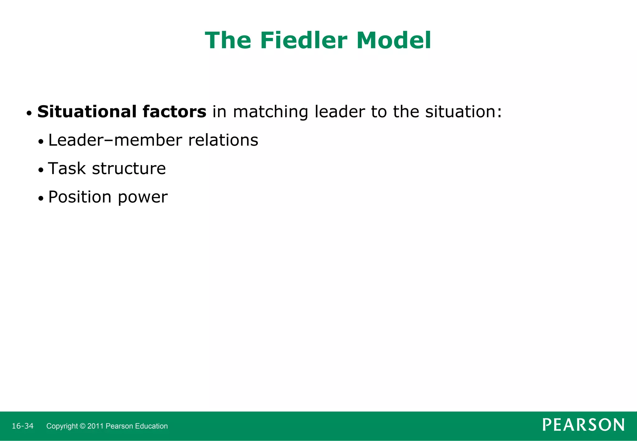 The Fiedler Model
•

Situational factors in matching leader to the situation:
• Leader–member
• Task

structure

• Position

16-34

power

Copyright © 2011 Pearson Education

relations

 