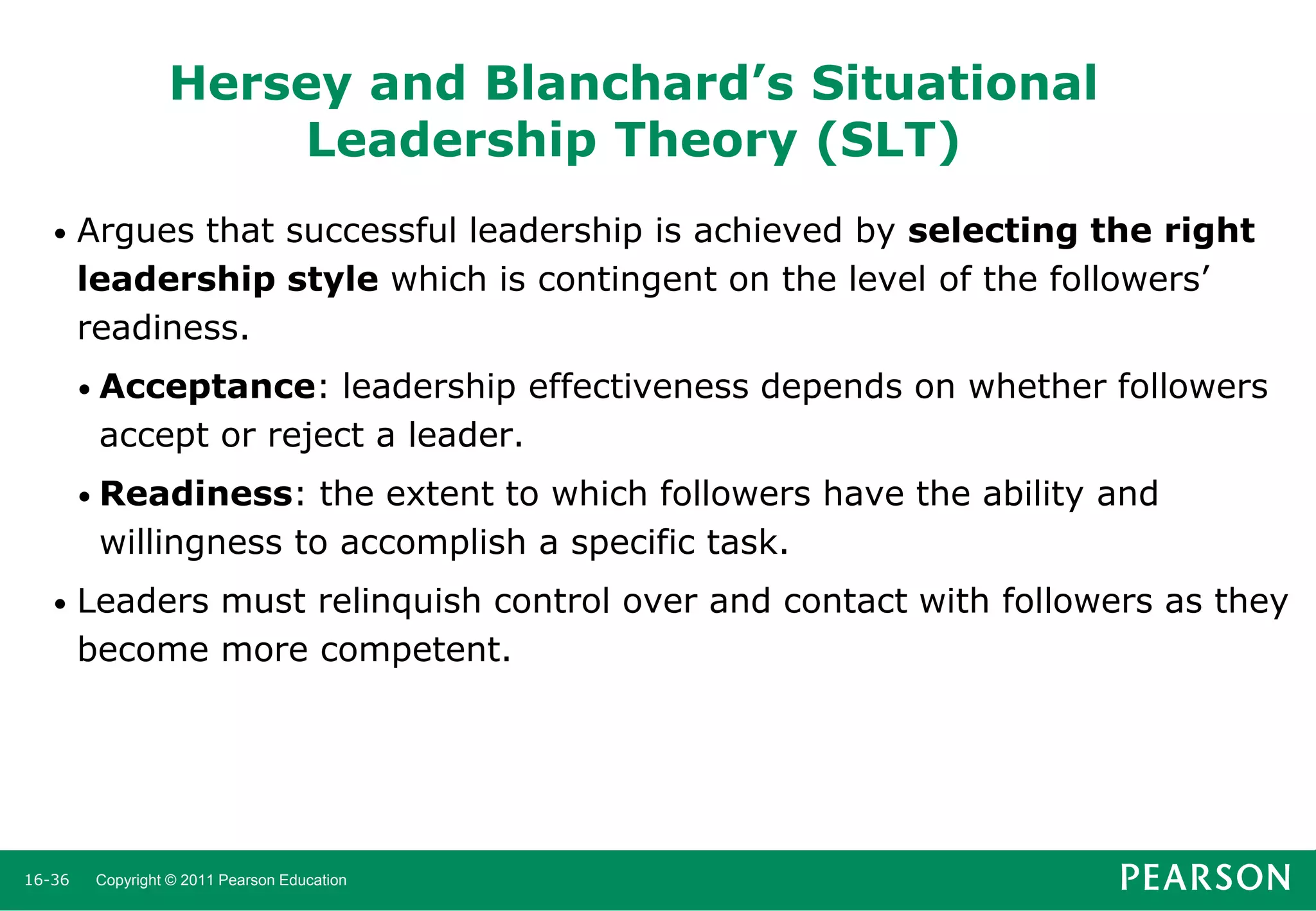 Hersey and Blanchard’s Situational
Leadership Theory (SLT)
•

Argues that successful leadership is achieved by selecting the right
leadership style which is contingent on the level of the followers’
readiness.
• Acceptance:

leadership effectiveness depends on whether followers
accept or reject a leader.

• Readiness:

the extent to which followers have the ability and
willingness to accomplish a specific task.

•

16-36

Leaders must relinquish control over and contact with followers as they
become more competent.

Copyright © 2011 Pearson Education

 