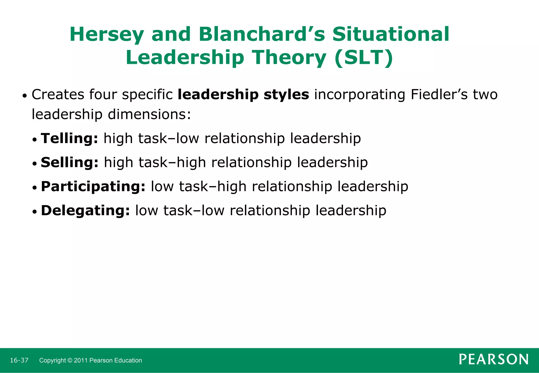 Hersey and Blanchard’s Situational
Leadership Theory (SLT)
•

Creates four specific leadership styles incorporating Fiedler’s two
leadership dimensions:
• Telling:

high task–low relationship leadership

• Selling:

high task–high relationship leadership

• Participating:

• Delegating:

16-37

low task–high relationship leadership

low task–low relationship leadership

Copyright © 2011 Pearson Education

 