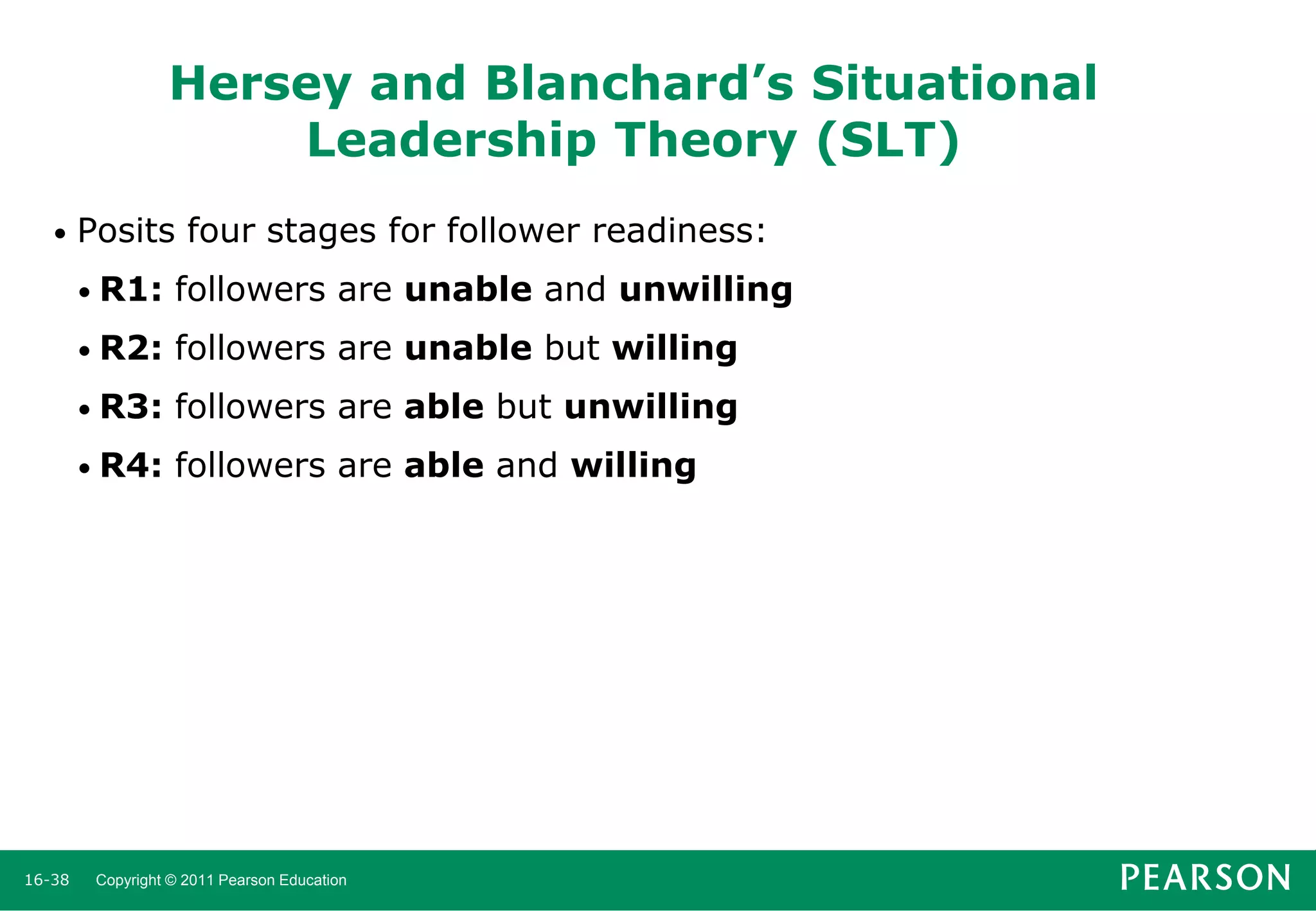 Hersey and Blanchard’s Situational
Leadership Theory (SLT)
•

Posits four stages for follower readiness:
• R1:
• R2:

followers are unable but willing

• R3:

followers are able but unwilling

• R4:

16-38

followers are unable and unwilling

followers are able and willing

Copyright © 2011 Pearson Education

 