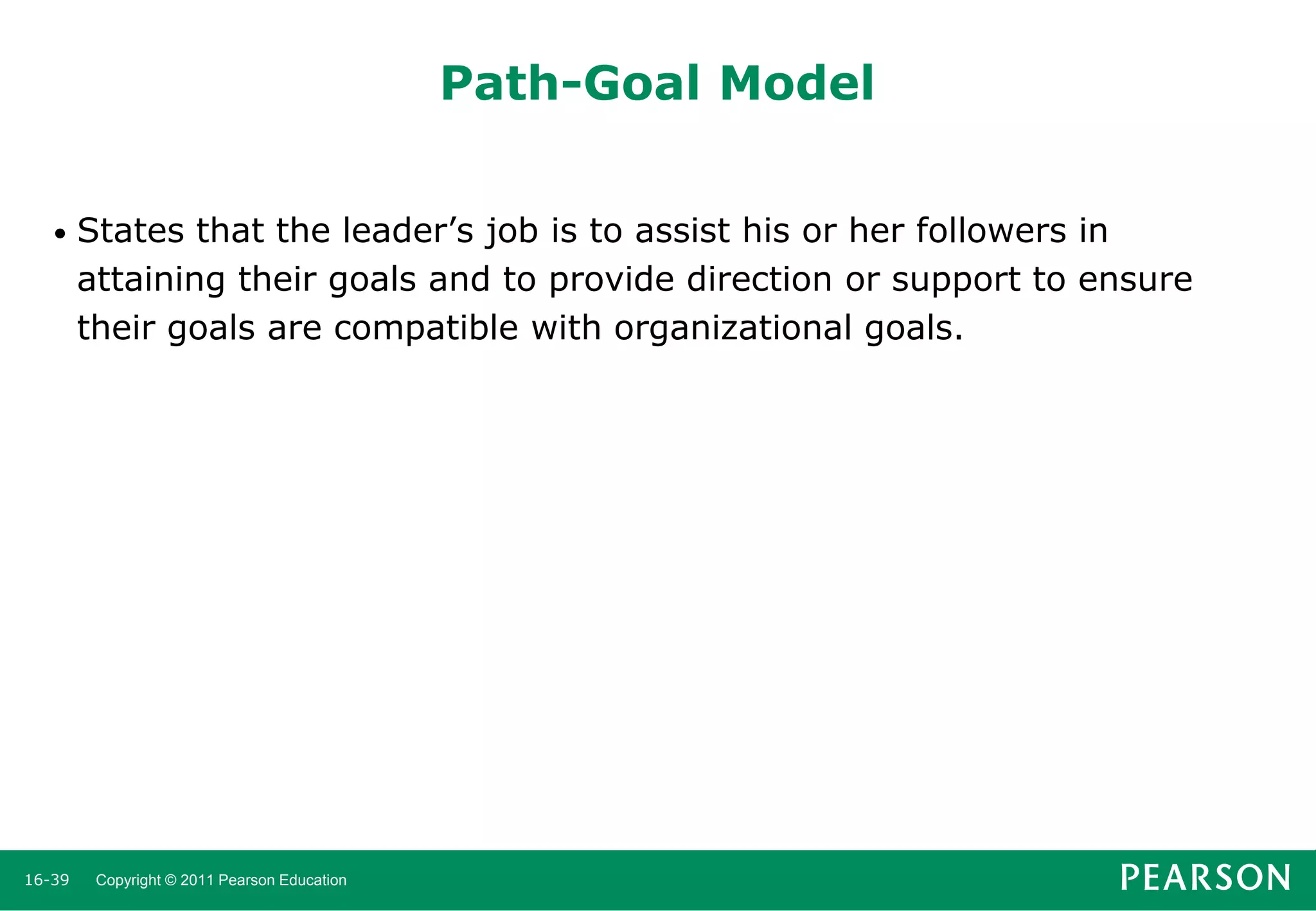 Path-Goal Model
•

16-39

States that the leader’s job is to assist his or her followers in
attaining their goals and to provide direction or support to ensure
their goals are compatible with organizational goals.

Copyright © 2011 Pearson Education

 