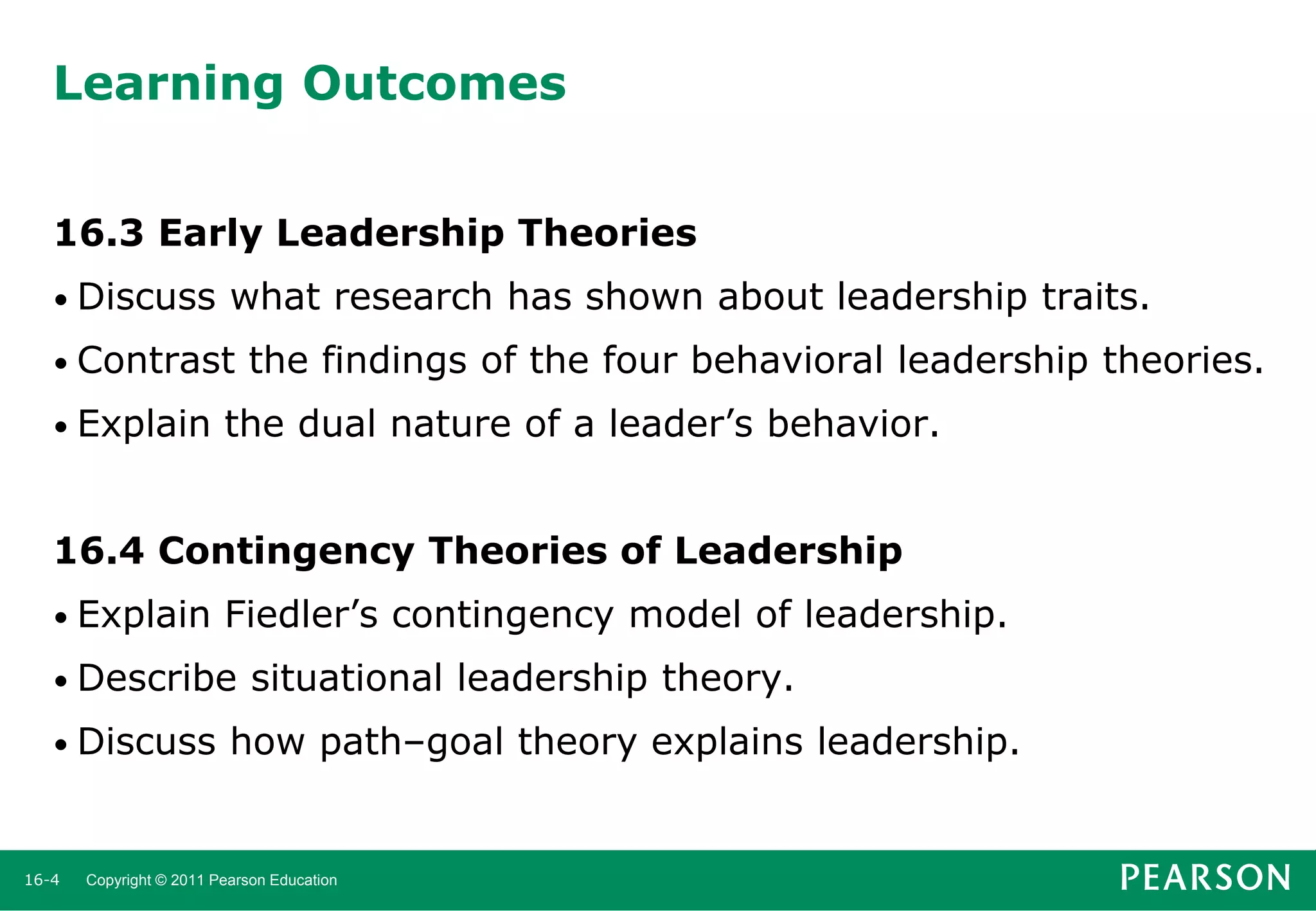 Learning Outcomes
16.3 Early Leadership Theories
• Discuss

what research has shown about leadership traits.

• Contrast
• Explain

the findings of the four behavioral leadership theories.

the dual nature of a leader’s behavior.

16.4 Contingency Theories of Leadership
• Explain

Fiedler’s contingency model of leadership.

• Describe
• Discuss

16-4

situational leadership theory.

how path–goal theory explains leadership.

Copyright © 2011 Pearson Education

 