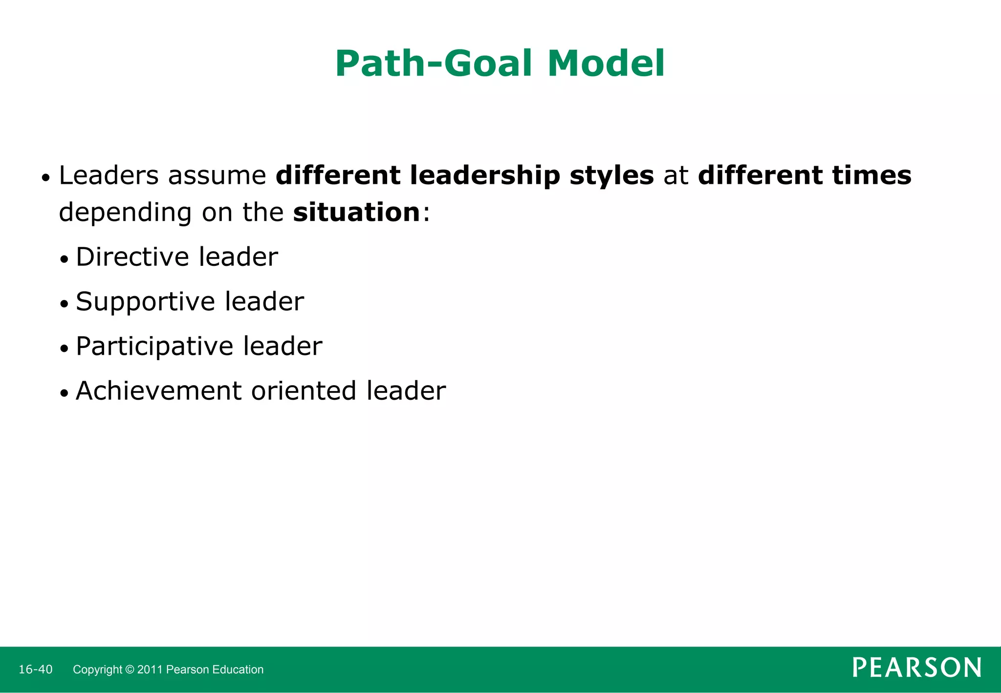 Path-Goal Model
•

Leaders assume different leadership styles at different times
depending on the situation:
• Directive

leader

• Supportive

leader

• Participative
• Achievement

16-40

leader
oriented leader

Copyright © 2011 Pearson Education

 
