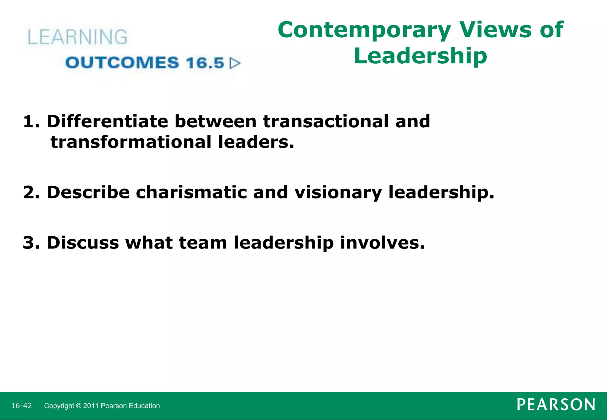 Contemporary Views of
Leadership
1. Differentiate between transactional and
transformational leaders.
2. Describe charismatic and visionary leadership.
3. Discuss what team leadership involves.

16-42

Copyright © 2011 Pearson Education

 