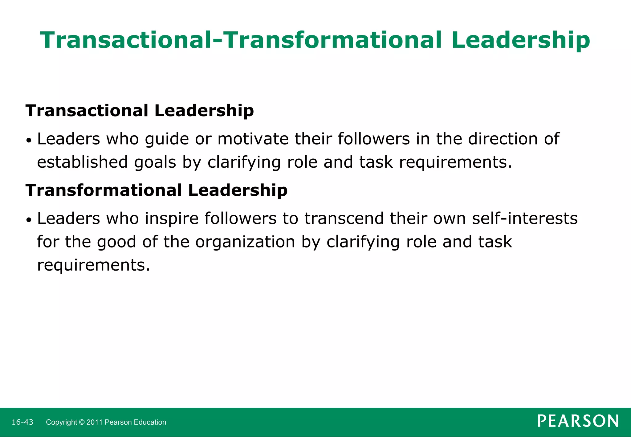 Transactional-Transformational Leadership
Transactional Leadership
•

Leaders who guide or motivate their followers in the direction of
established goals by clarifying role and task requirements.

Transformational Leadership
•

16-43

Leaders who inspire followers to transcend their own self-interests
for the good of the organization by clarifying role and task
requirements.

Copyright © 2011 Pearson Education

 