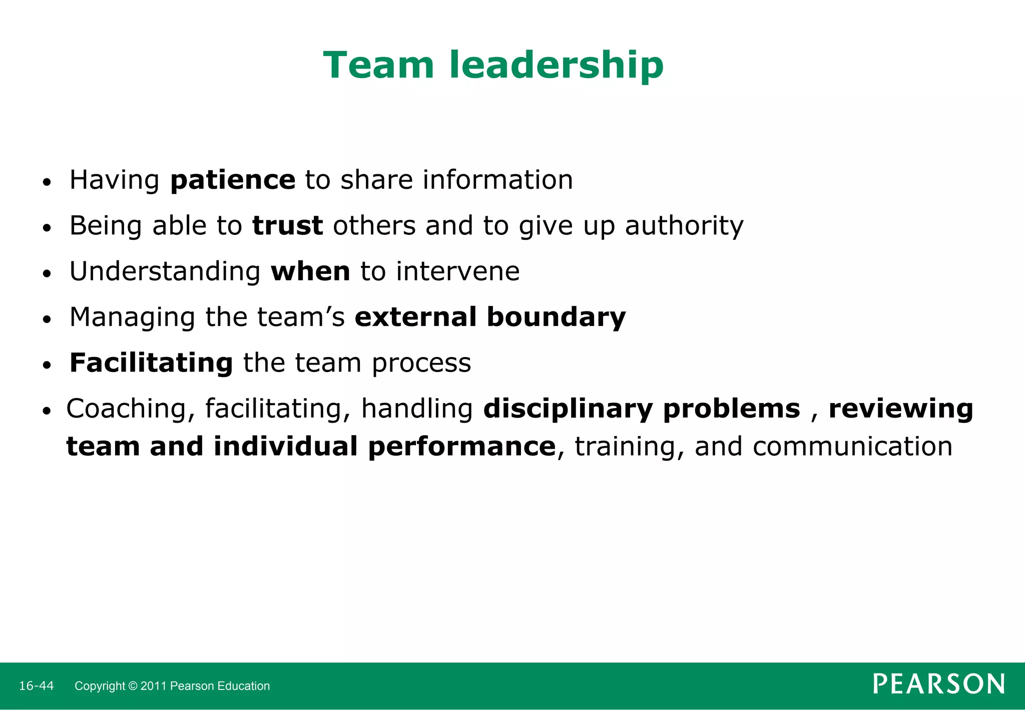 Team leadership
•

Having patience to share information

•

Being able to trust others and to give up authority

•

Understanding when to intervene

•

Managing the team’s external boundary

•

Facilitating the team process

•

Coaching, facilitating, handling disciplinary problems , reviewing
team and individual performance, training, and communication

16-44

Copyright © 2011 Pearson Education

 