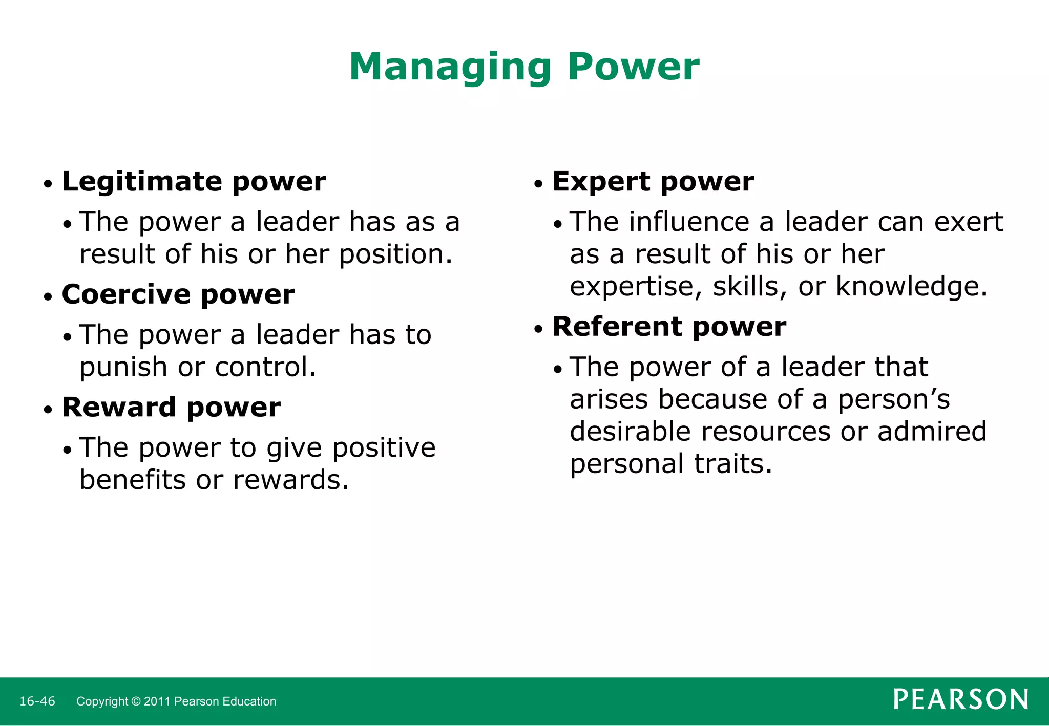Managing Power
Legitimate power
• The power a leader has as a
result of his or her position.
• Coercive power
• The power a leader has to
punish or control.
• Reward power
• The power to give positive
benefits or rewards.
•

16-46

Copyright © 2011 Pearson Education

Expert power
• The influence a leader can exert
as a result of his or her
expertise, skills, or knowledge.
• Referent power
• The power of a leader that
arises because of a person’s
desirable resources or admired
personal traits.
•

 