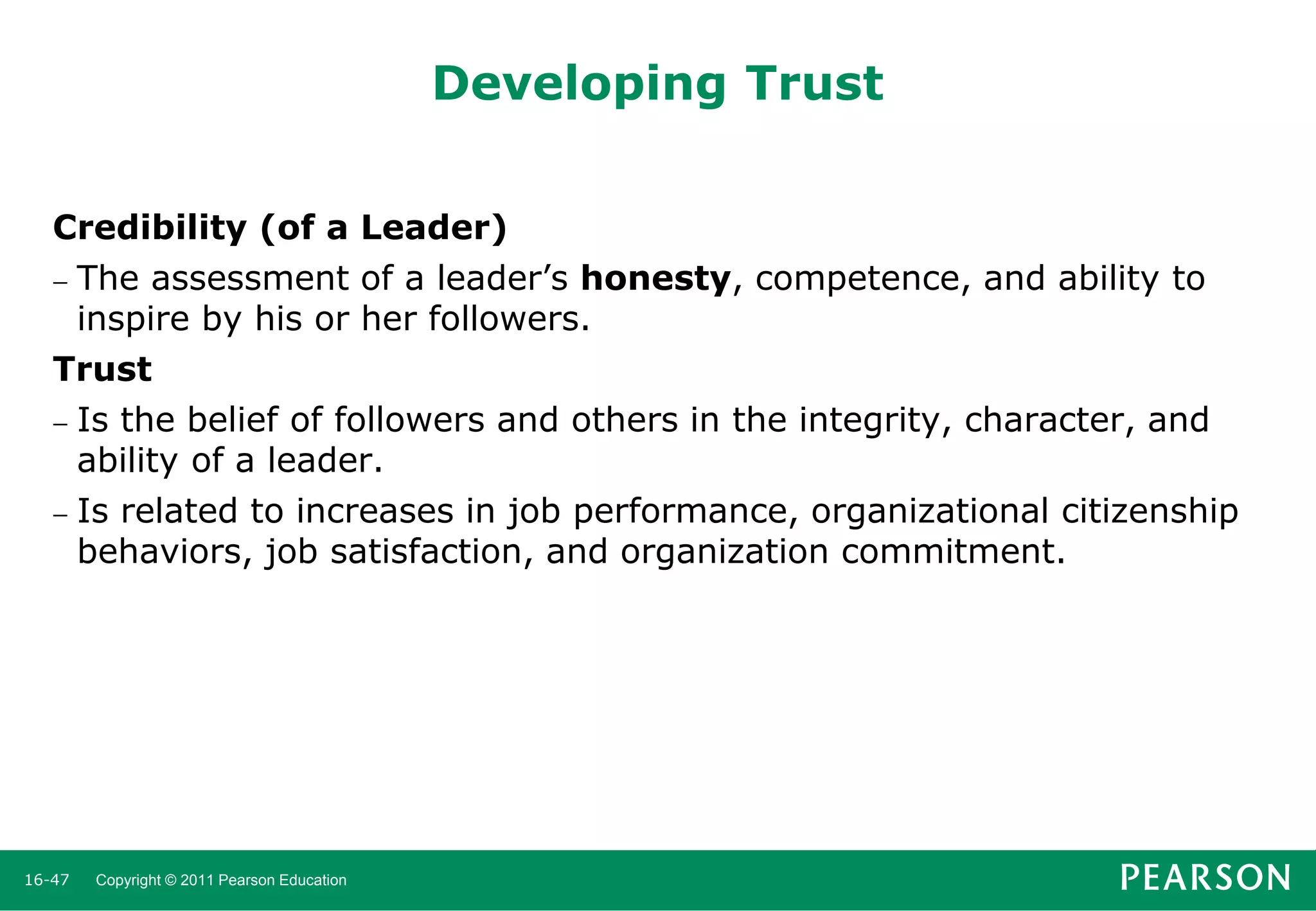 Developing Trust
Credibility (of a Leader)
 The assessment of a leader’s honesty, competence, and ability to
inspire by his or her followers.
Trust
 Is the belief of followers and others in the integrity, character, and
ability of a leader.
 Is related to increases in job performance, organizational citizenship
behaviors, job satisfaction, and organization commitment.

16-47

Copyright © 2011 Pearson Education

 