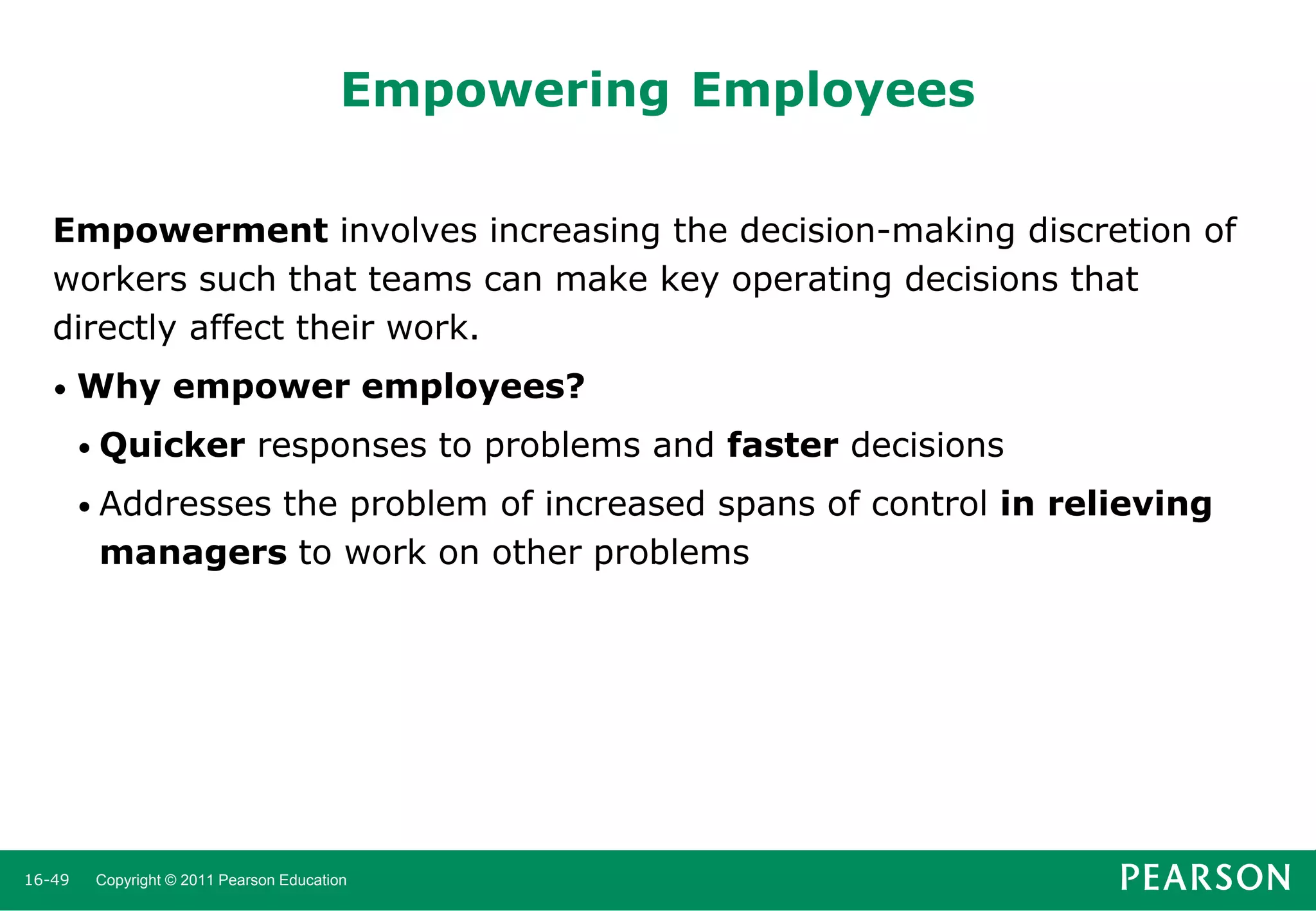 Empowering Employees
Empowerment involves increasing the decision-making discretion of
workers such that teams can make key operating decisions that
directly affect their work.
•

Why empower employees?
• Quicker

responses to problems and faster decisions

• Addresses

the problem of increased spans of control in relieving
managers to work on other problems

16-49

Copyright © 2011 Pearson Education

 