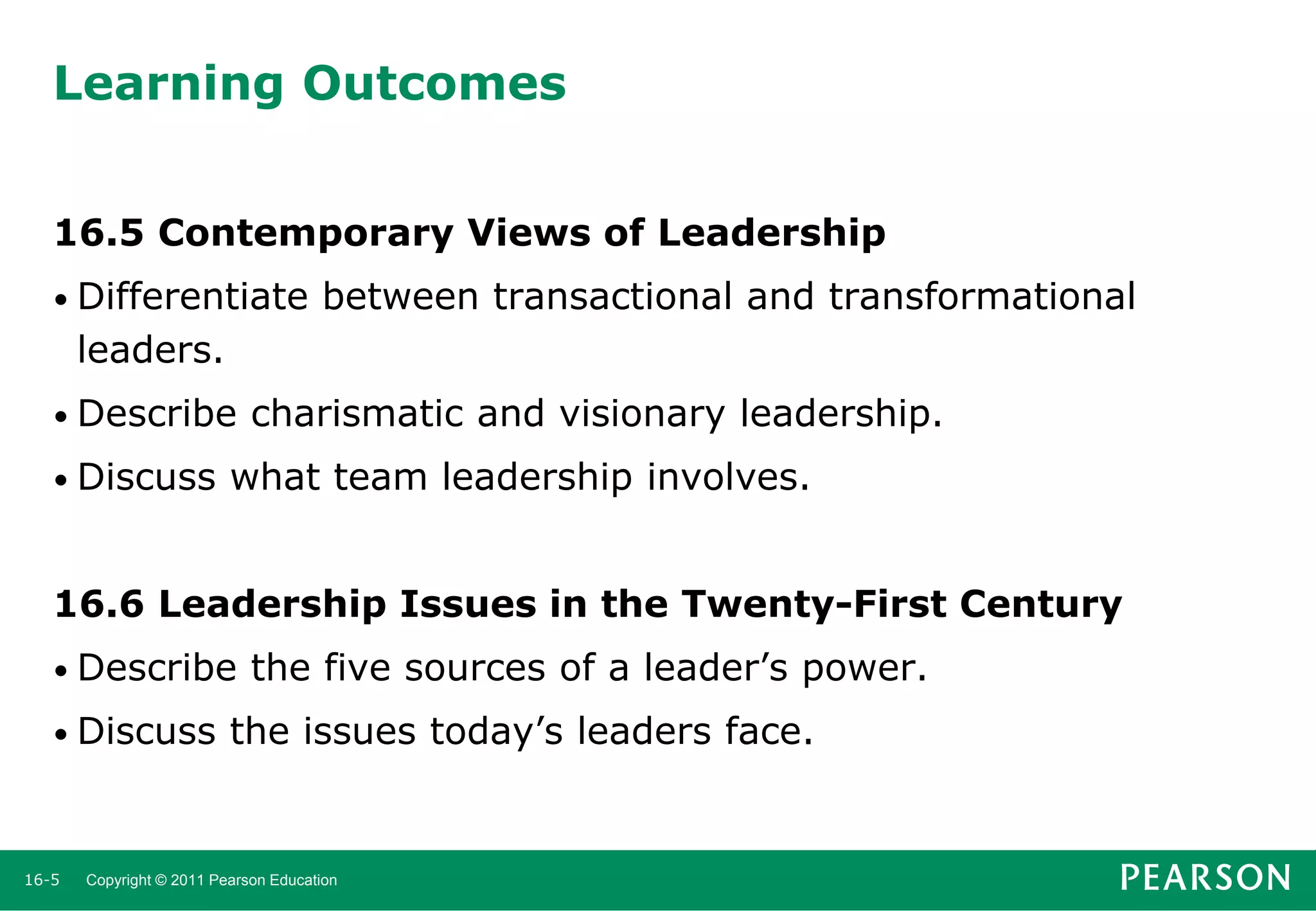 Learning Outcomes
16.5 Contemporary Views of Leadership
• Differentiate

between transactional and transformational

leaders.
• Describe
• Discuss

charismatic and visionary leadership.

what team leadership involves.

16.6 Leadership Issues in the Twenty-First Century
• Describe
• Discuss

16-5

the five sources of a leader’s power.

the issues today’s leaders face.

Copyright © 2011 Pearson Education

 