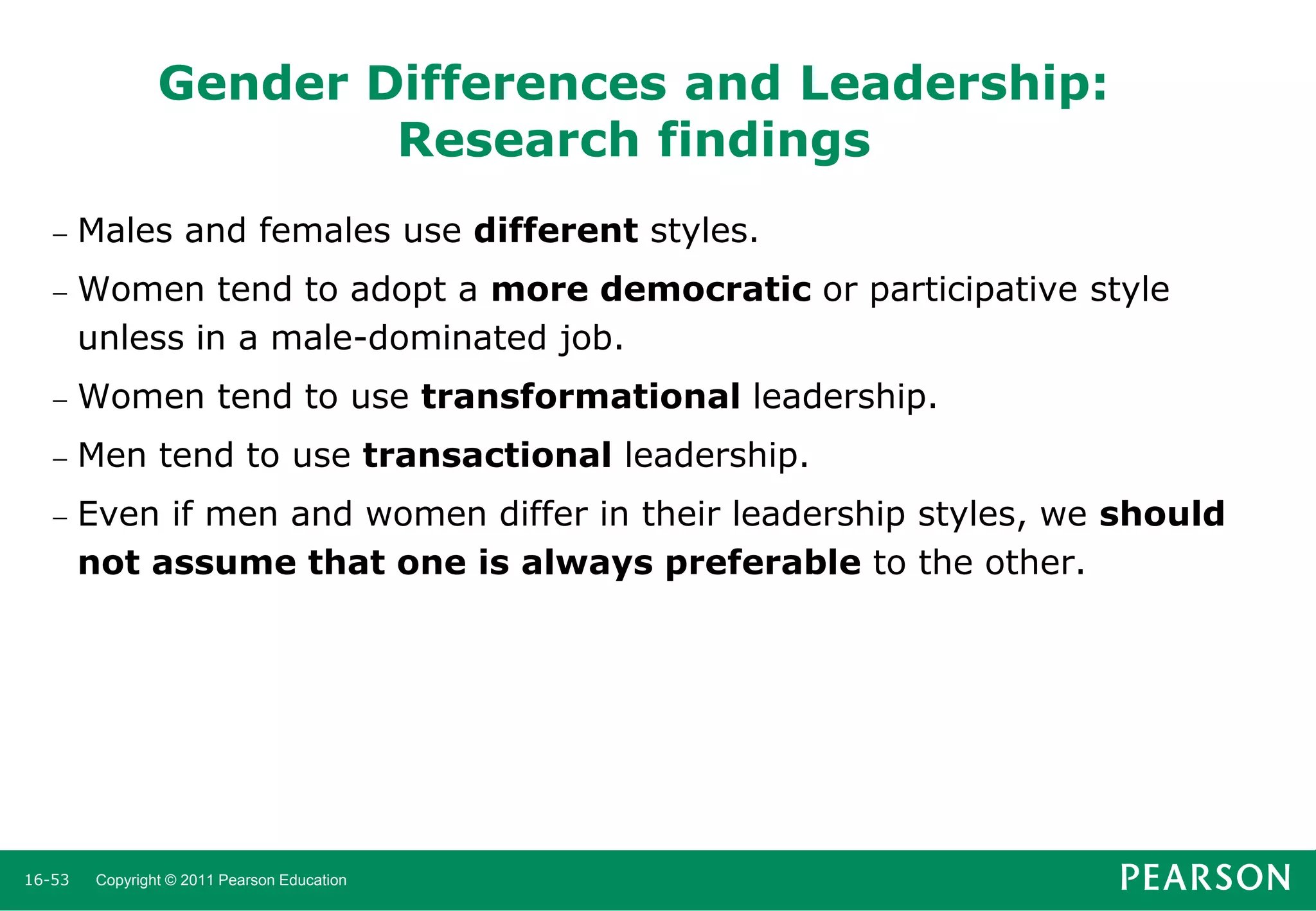Gender Differences and Leadership:
Research findings


Males and females use different styles.



Women tend to adopt a more democratic or participative style
unless in a male-dominated job.



Women tend to use transformational leadership.



Men tend to use transactional leadership.



Even if men and women differ in their leadership styles, we should
not assume that one is always preferable to the other.

16-53

Copyright © 2011 Pearson Education

 