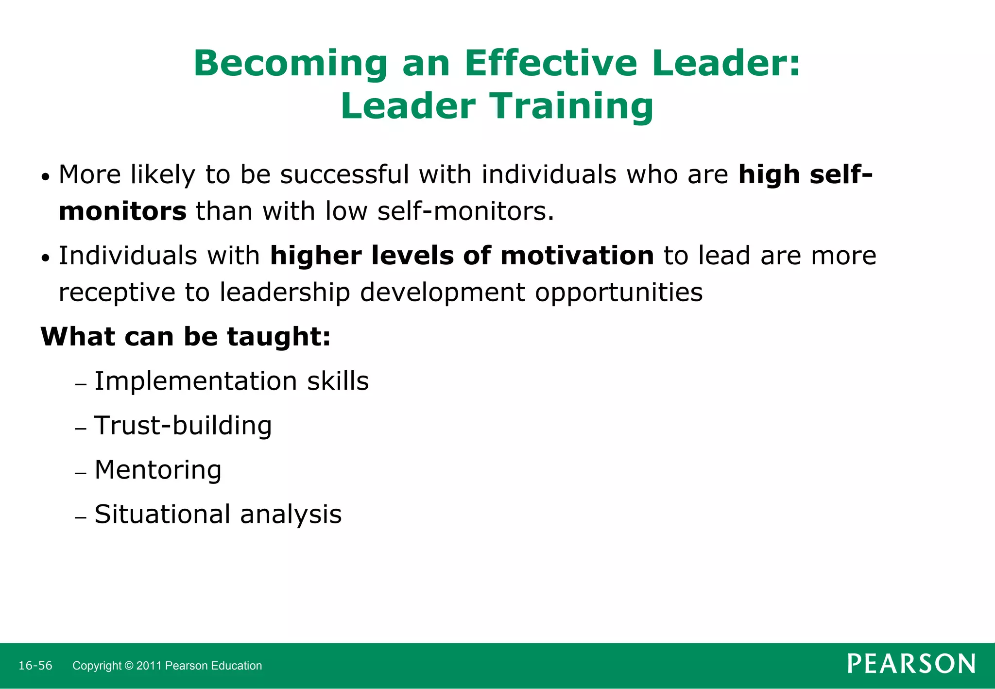 Becoming an Effective Leader:
Leader Training
•

More likely to be successful with individuals who are high selfmonitors than with low self-monitors.

•

Individuals with higher levels of motivation to lead are more
receptive to leadership development opportunities

What can be taught:
–
–

Trust-building

–

Mentoring

–

16-56

Implementation skills

Situational analysis

Copyright © 2011 Pearson Education

 