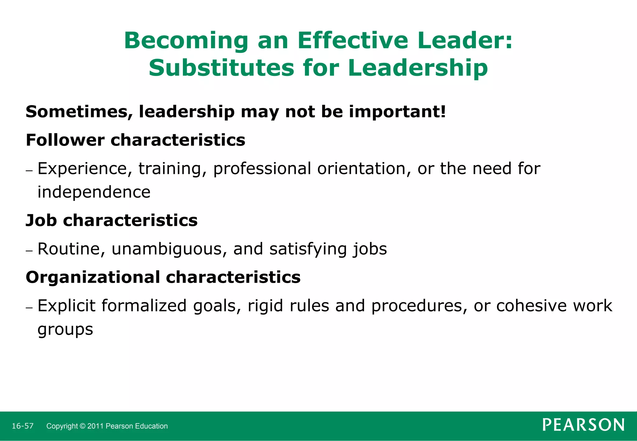Becoming an Effective Leader:
Substitutes for Leadership
Sometimes, leadership may not be important!

Follower characteristics


Experience, training, professional orientation, or the need for
independence

Job characteristics


Routine, unambiguous, and satisfying jobs

Organizational characteristics


16-57

Explicit formalized goals, rigid rules and procedures, or cohesive work
groups

Copyright © 2011 Pearson Education

 