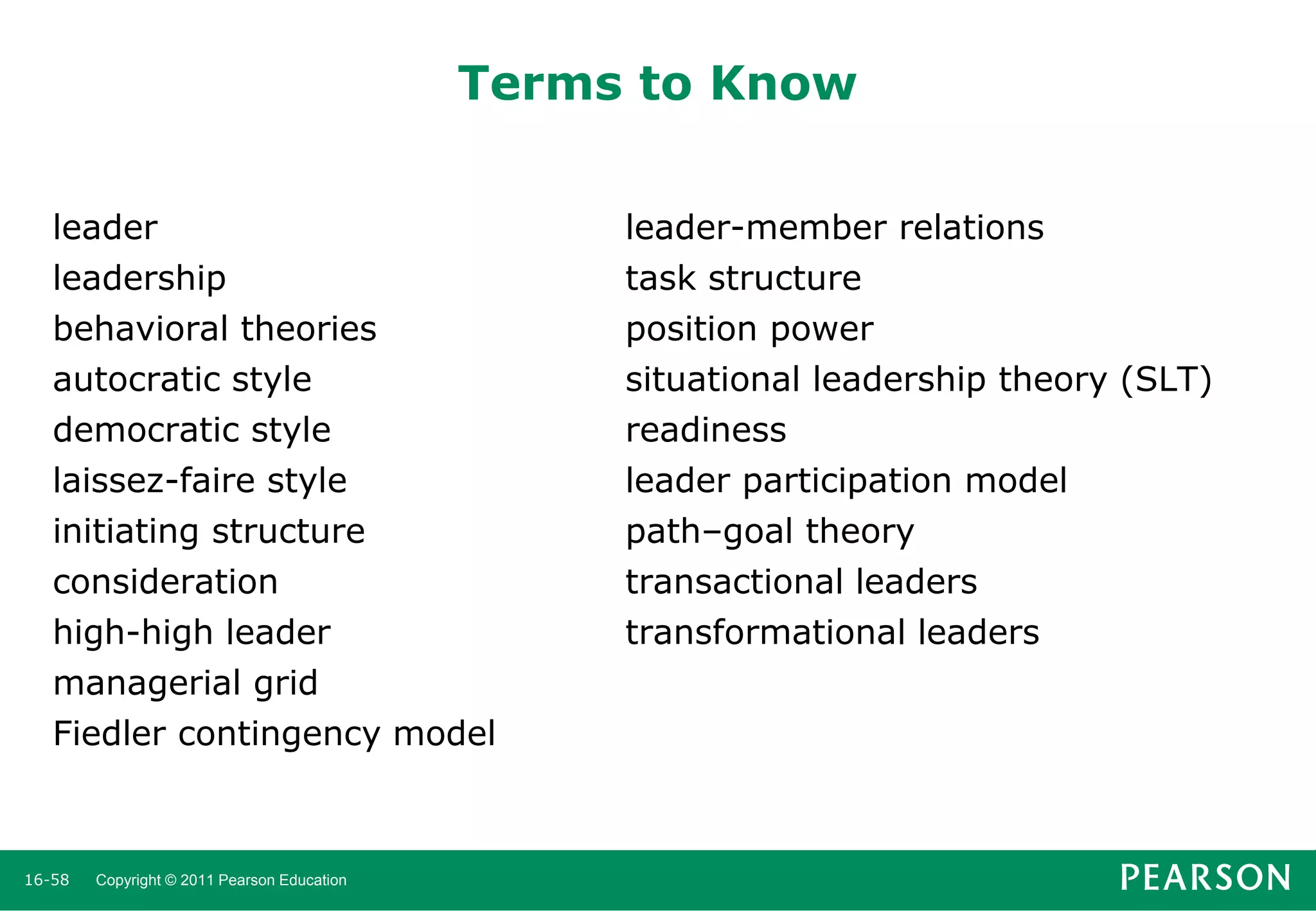 Terms to Know
leader
leadership
behavioral theories
autocratic style
democratic style
laissez-faire style
initiating structure
consideration
high-high leader
managerial grid
Fiedler contingency model

16-58

Copyright © 2011 Pearson Education

leader-member relations
task structure
position power
situational leadership theory (SLT)
readiness
leader participation model
path–goal theory
transactional leaders
transformational leaders

 