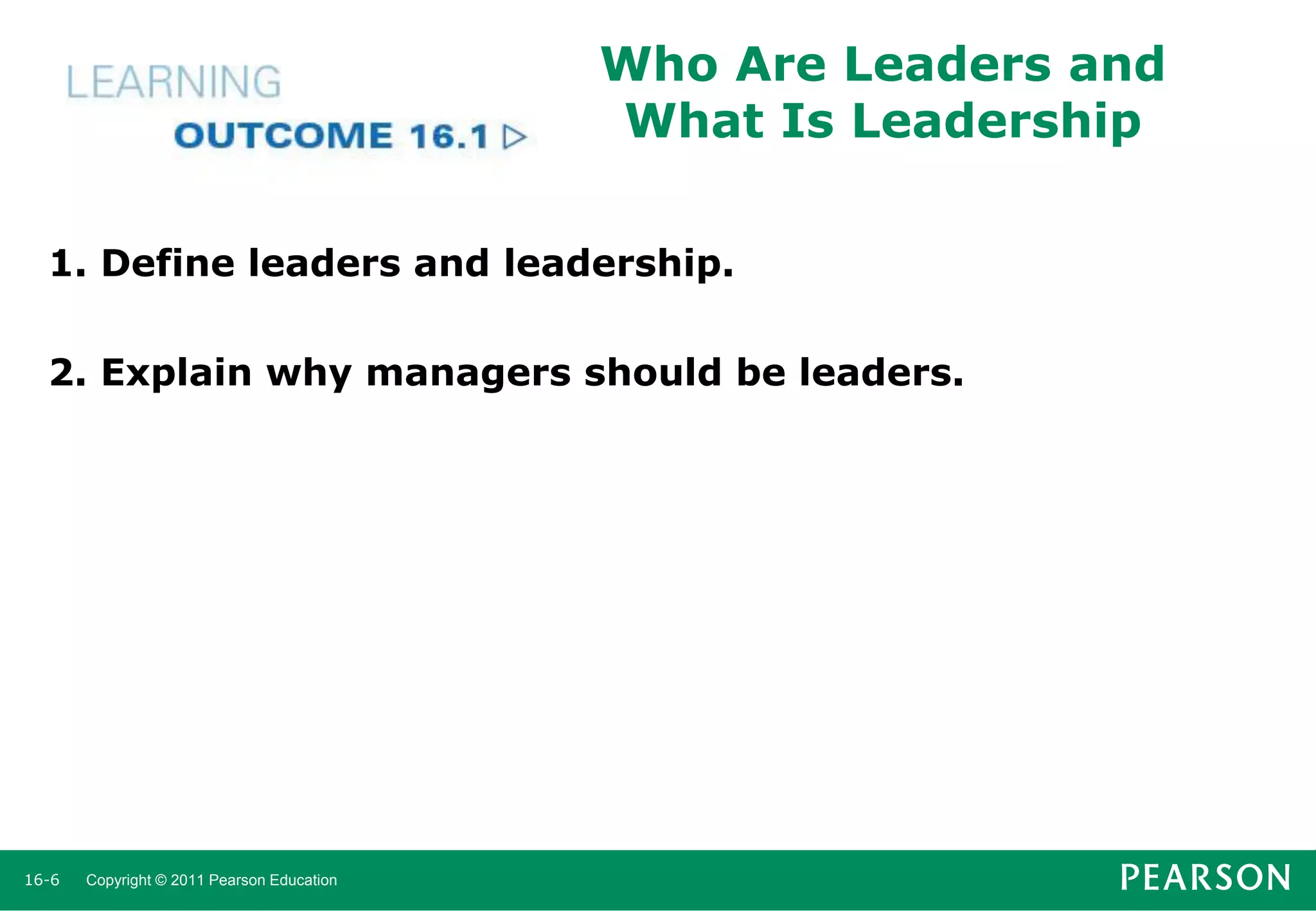 Who Are Leaders and
What Is Leadership
1. Define leaders and leadership.
2. Explain why managers should be leaders.

16-6

Copyright © 2011 Pearson Education

 