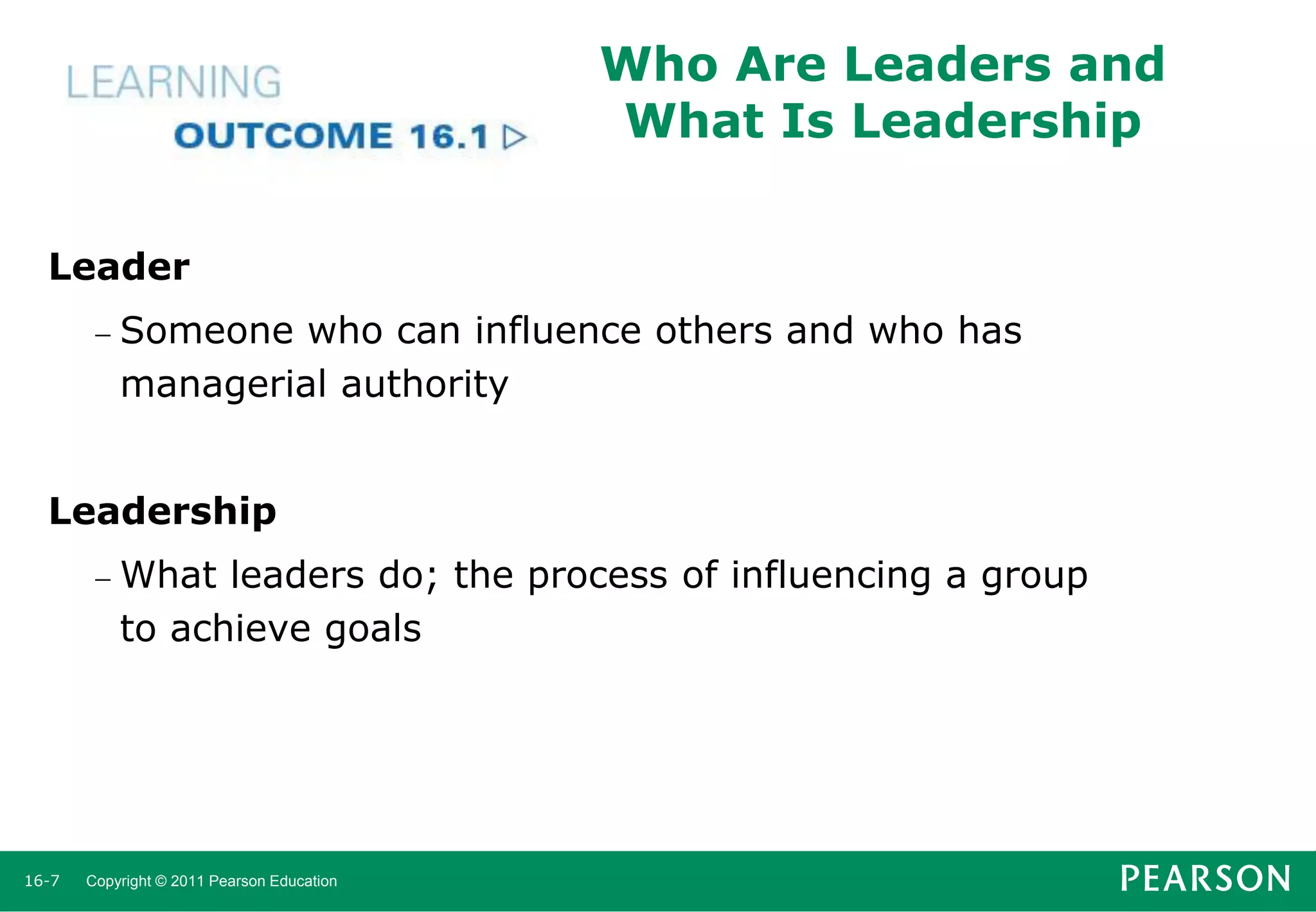 Who Are Leaders and
What Is Leadership
Leader
 Someone

who can influence others and who has
managerial authority

Leadership
 What

leaders do; the process of influencing a group
to achieve goals

16-7

Copyright © 2011 Pearson Education

 