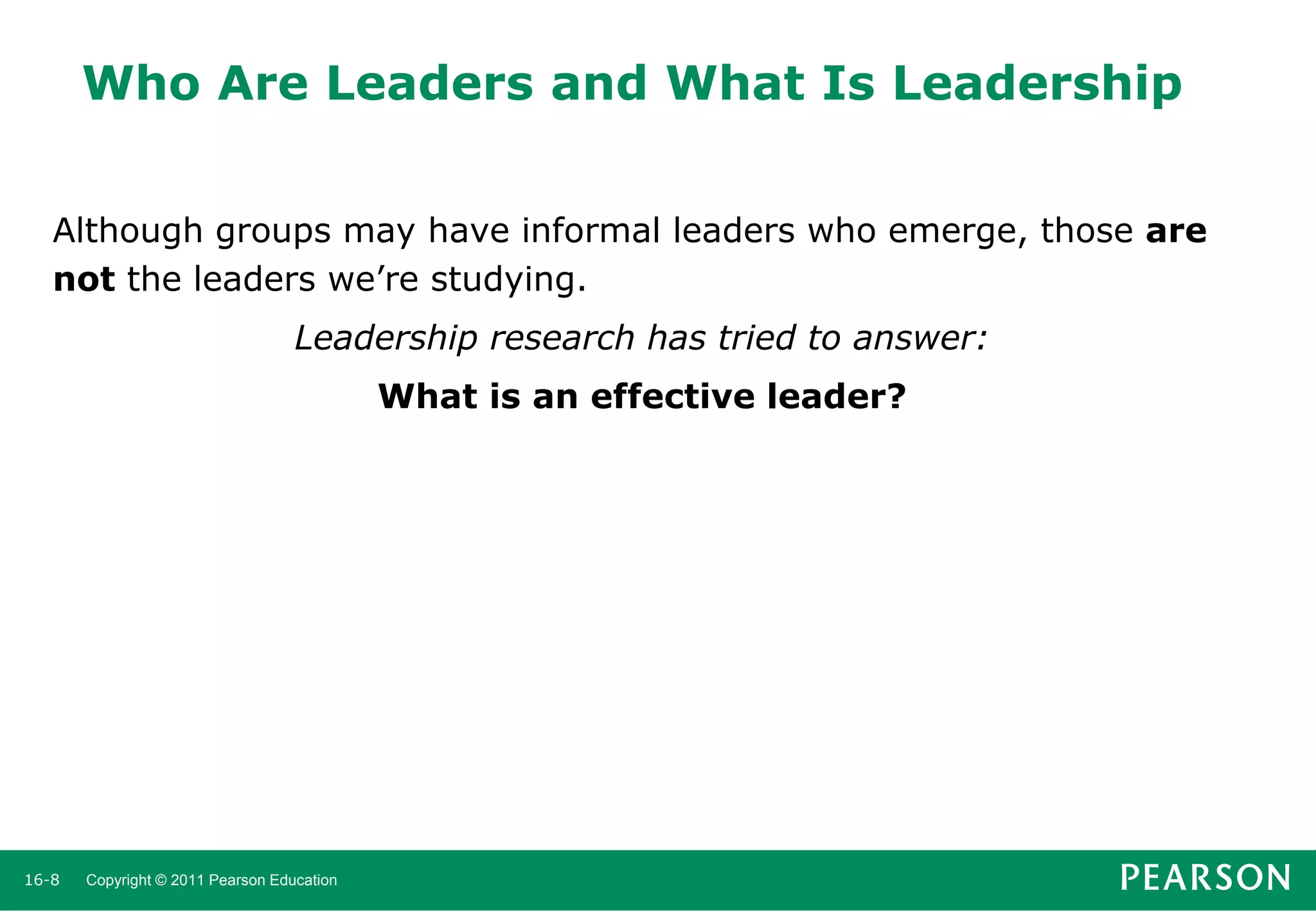 Who Are Leaders and What Is Leadership
Although groups may have informal leaders who emerge, those are
not the leaders we’re studying.
Leadership research has tried to answer:
What is an effective leader?

16-8

Copyright © 2011 Pearson Education

 