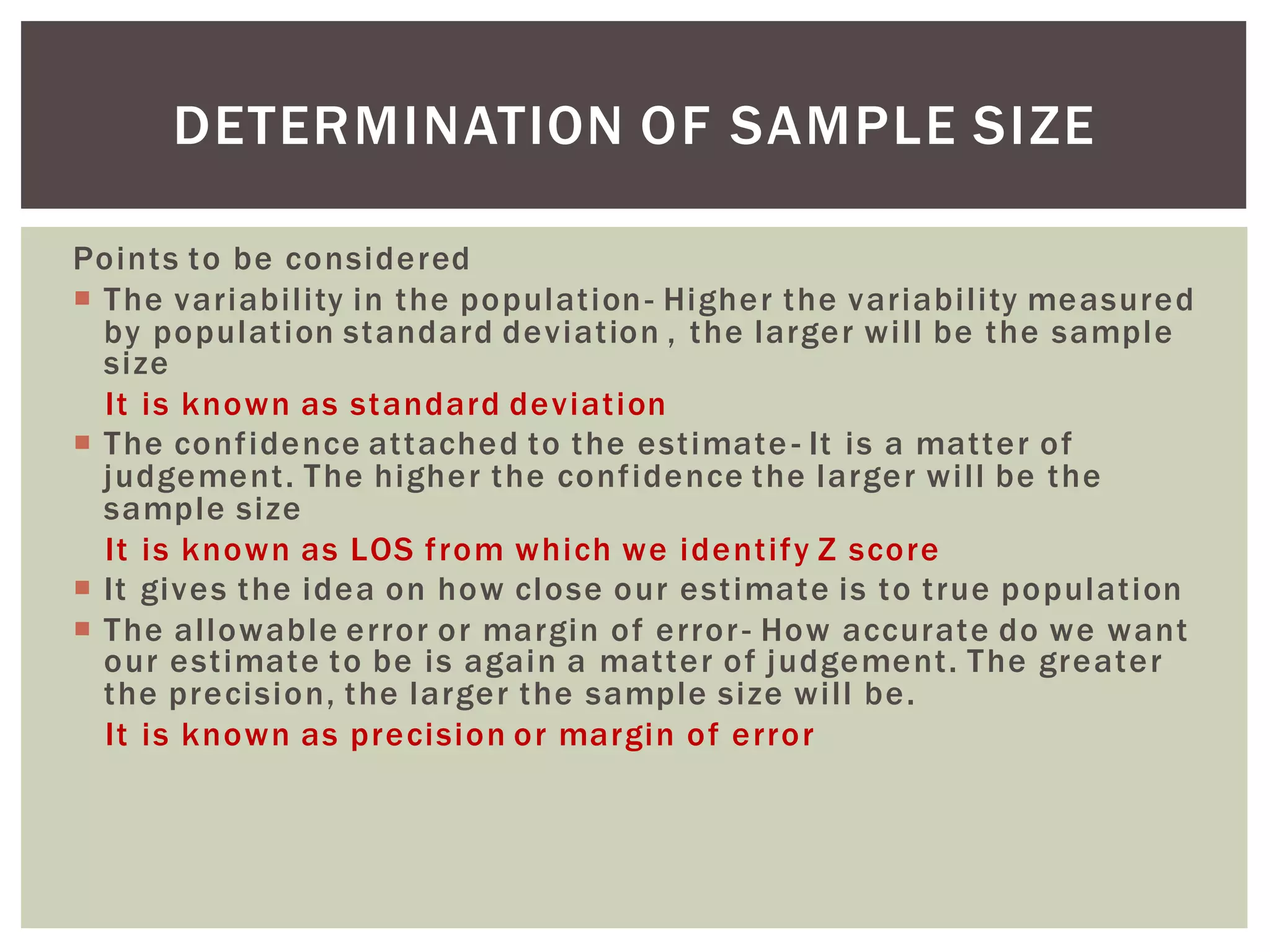 Points to be considered
 The variability in the population- Higher the variability measured
by population standard deviation , the larger will be the sample
size
It is known as standard deviation
 The confidence attached to the estimate - It is a matter of
judgement. The higher the confidence the larger will be the
sample size
It is known as LOS from which we identify Z score
 It gives the idea on how close our estimate is to true population
 The allowable error or margin of error- How accurate do we want
our estimate to be is again a matter of judgement. The greater
the precision, the larger the sample size will be.
It is known as precision or margin of error
DETERMINATION OF SAMPLE SIZE
 