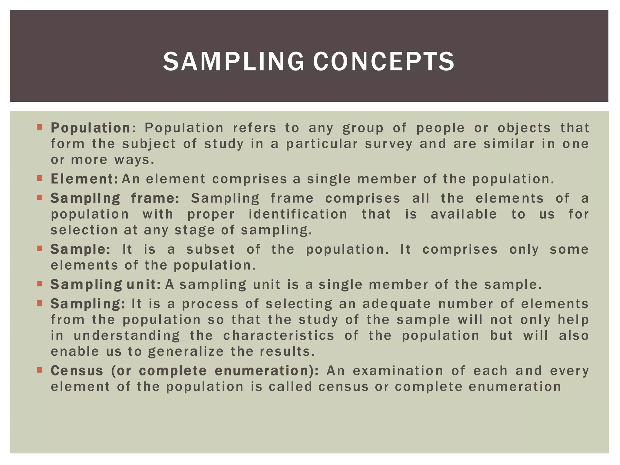  Population: Population refers to any group of people or objects that
form the subject of study in a particular survey and are similar in one
or more ways.
 Element: An element comprises a single member of the population.
 Sampling frame: Sampling frame comprises all the elements of a
population with proper identification that is available to us for
selection at any stage of sampling.
 Sample: It is a subset of the population. It comprises only some
elements of the population.
 Sampling unit: A sampling unit is a single member of the sample.
 Sampling: It is a process of selecting an adequate number of elements
from the population so that t he study of the sample will not only help
in understanding the c haracteristics of the population but will also
enable us to generalize the results.
 Census (or complete enumeration): An examination of each and every
element of the population is called census or complete enumeration
SAMPLING CONCEPTS
 