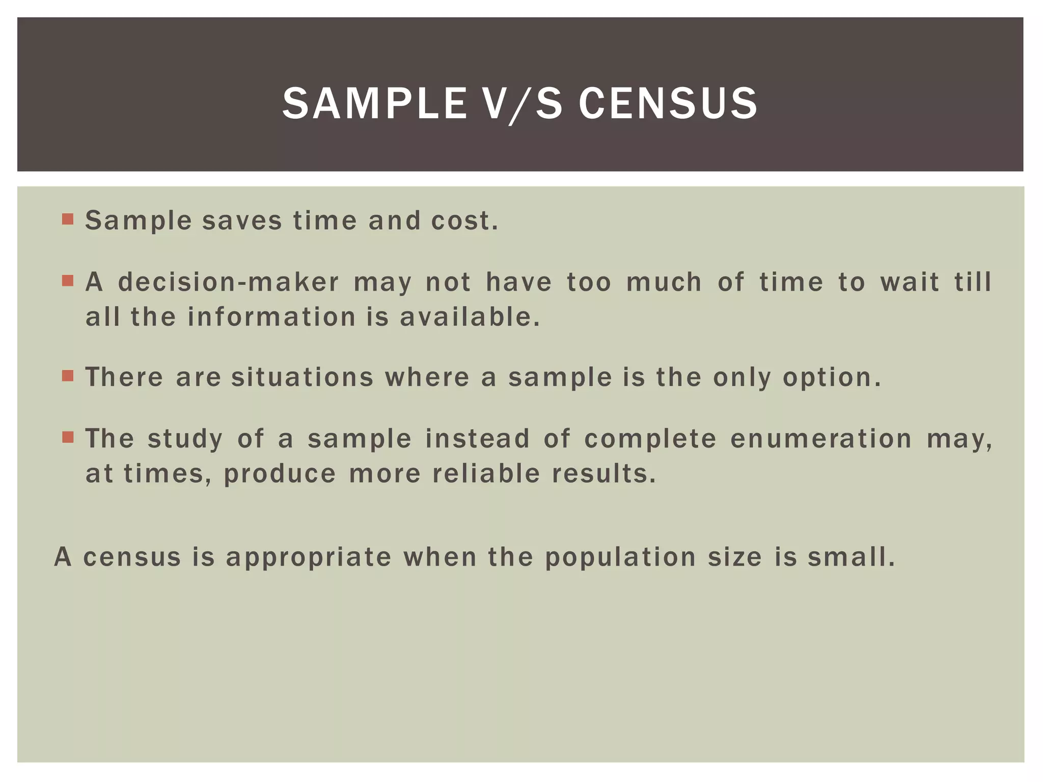  Sample saves time and cost.
 A decision-maker may not have too much of time to wait till
all the information is available.
 There are situations where a sample is the only option.
 The study of a sample instead of complete enumeration may,
at times, produce more reliable results.
A census is appropriate when the population size is small.
SAMPLE V/S CENSUS
 