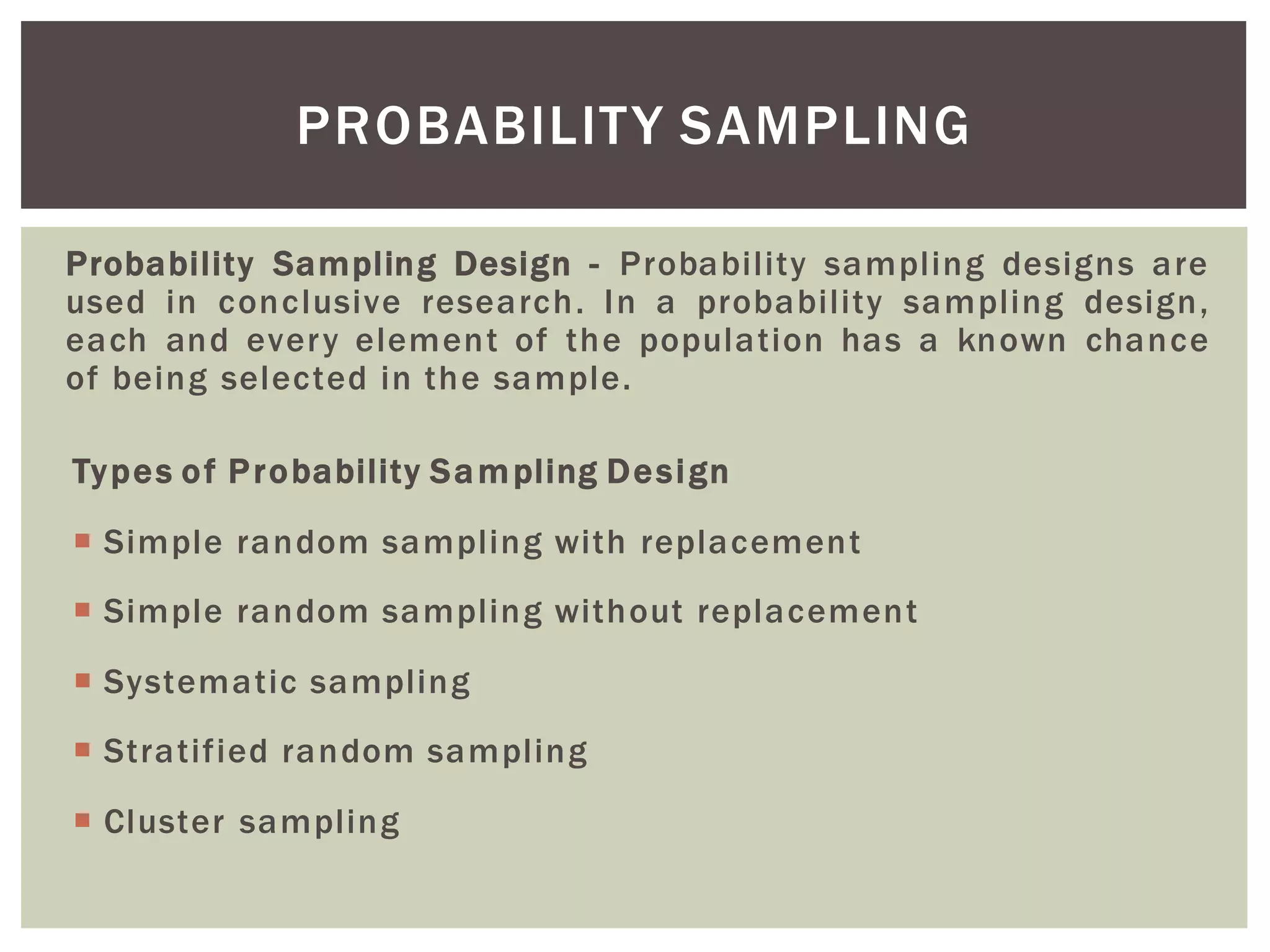 Probability Sampling Design - Probability sampling designs are
used in conclusive research. In a probability sampling design,
each and every element of the population has a known chance
of being selected in the sample.
Types of Probability Sampling Design
 Simple random sampling with replacement
 Simple random sampling without replacement
 Systematic sampling
 Stratified random sampling
 Cluster sampling
PROBABILITY SAMPLING
 