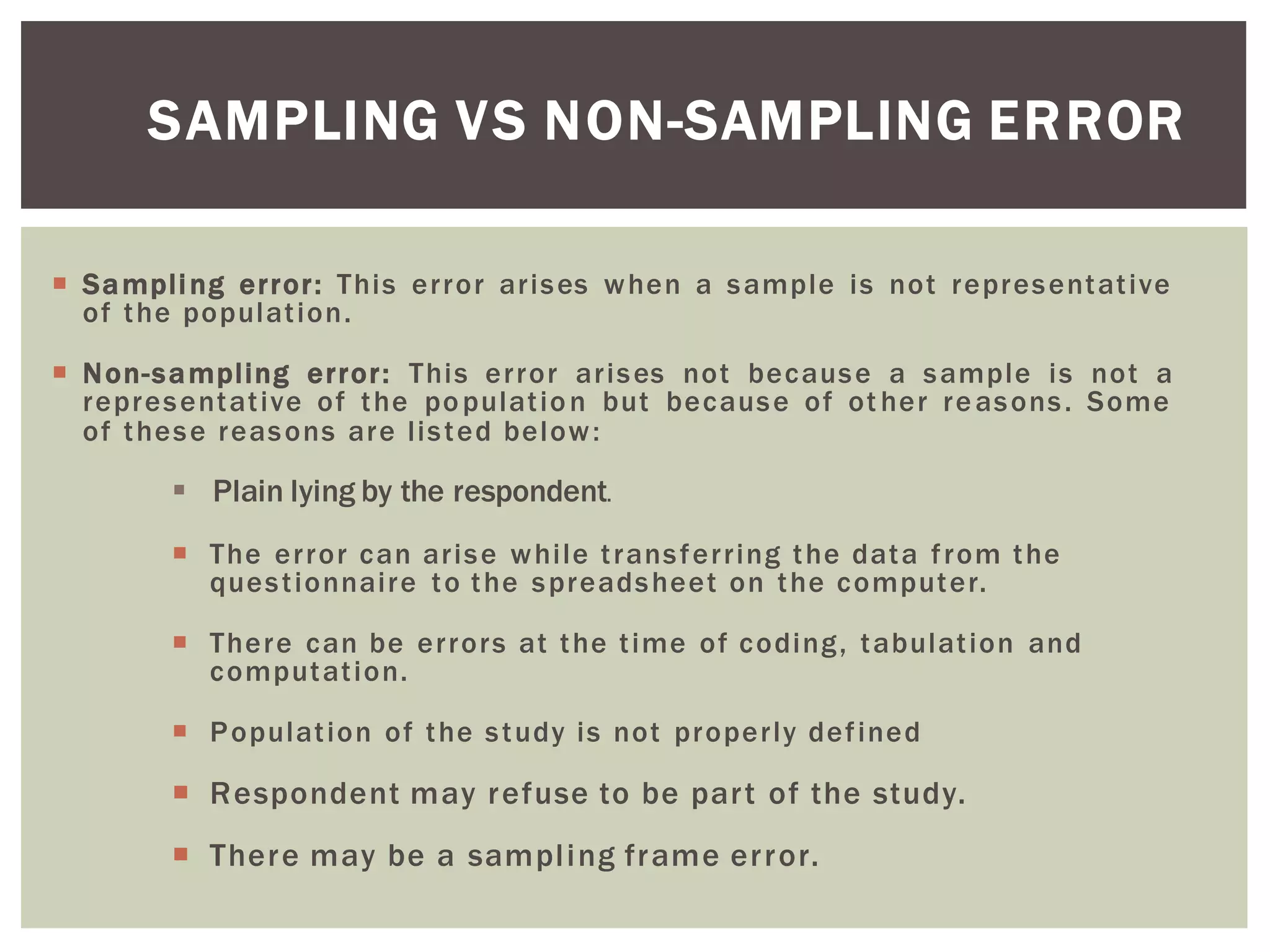 SAMPLING VS NON-SAMPLING ERROR
 Sampling error: This error arises when a sample is not representative
of the population.
 Non-sampling error: This error arises not because a sample is not a
representative of the population but because of ot her reasons. Some
of these reasons are listed below:
 Plain lying by the respondent.
 The error can arise while transferring the data from the
questionnaire to the spreadsheet on the computer.
 There can be errors at the time of coding, tabulation and
computation.
 Population of the study is not properly defined
 Respondent may refuse to be part of the study.
 There may be a sampling frame error.
 